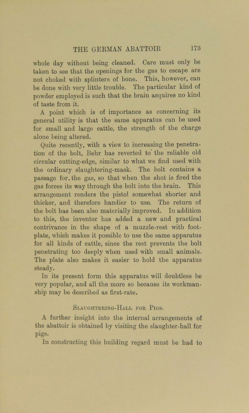 whole day without being cleaned. Care must only be taken to see that the openings for the gas to escape are not choked with splinters of bone. This, however, can be done with very little trouble. The particular kind of powder employed is such that the brain acquires no kind of taste from it. A point which is of importance as concerning its general utility is that the same apparatus can be used for small and large cattle, the strength of the charge alone being altered. Quite recently, with a view to increasing the penetra- tion of the bolt, Behr has reverted to the reliable old circular cutting-edge, similar to what we find used with the ordinary slaughtering-mask. The bolt contains a passage for. the gas, so that when the shot is fired the gas forces its way through the bolt into the brain. This arrangement renders the pistol somewhat shorter and thicker, and therefore handier to use. The return of the bolt has been also materially improved. In addition to this, the inventor has added a new and practical contrivance in the shape of a muzzle-rest with foot- plate, which makes it possible to use the same apparatus for all kinds of cattle, since the rest prevents the bolt penetrating too deeply when used with small animals. The plate also makes it easier to hold the apparatus steady. In its present form this apparatus will doubtless be very popular, and all the more so because its workman- ship may be described as first-rate. Slaughtering-Hall for Pigs. A further insight into the internal arrangements of the abattoir is obtained by visiting the slaughter-hall for pigs. In constructing this building regard must be had to
