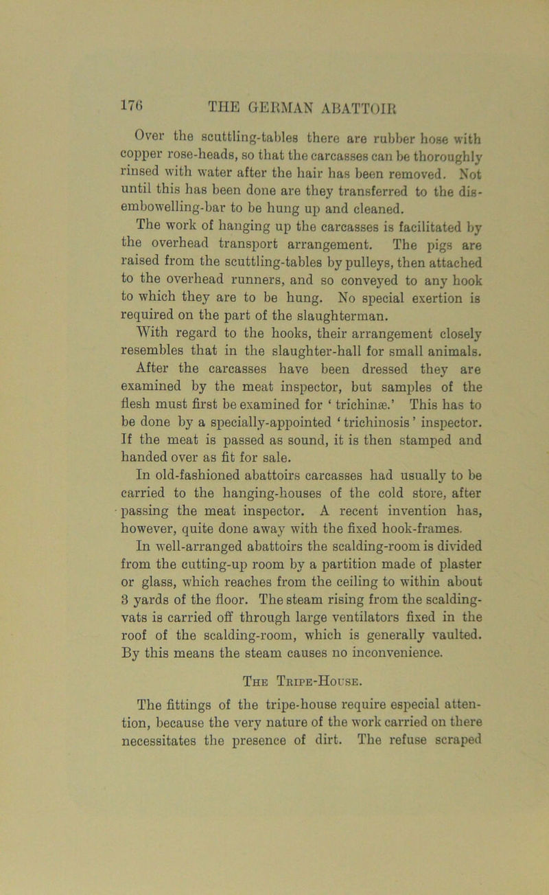 Over the scuttling-tables there are rubber hose with copper rose-heads, so that the carcasses can be thoroughly rinsed with water after the hair has been removed. Not until this has been done are they transferred to the dis- embowelling-bar to be hung up and cleaned. The work of hanging up the carcasses is facilitated by the overhead transport arrangement. The pigs are raised from the scuttling-tables by pulleys, then attached to the overhead runners, and so conveyed to any hook to which they are to be hung. No special exertion is required on the part of the slaughterman. With regard to the hooks, their arrangement closely resembles that in the slaughter-hall for small animals. After the carcasses have been dressed they are examined by the meat inspector, but samples of the flesh must first be examined for ‘ trichinae.’ This has to be done by a specially-appointed ‘ trichinosis ’ inspector. If the meat is passed as sound, it is then stamped and handed over as fit for sale. In old-fashioned abattoirs carcasses had usually to be carried to the hanging-houses of the cold store, after passing the meat inspector. A recent invention has, however, quite done away with the fixed hook-frames. In well-arranged abattoirs the scalding-room is divided from the cutting-up room by a partition made of plaster or glass, which reaches from the ceiling to within about 3 yards of the floor. The steam rising from the scalding- vats is carried off through large ventilators fixed in the roof of the scalding-room, which is generally vaulted. By this means the steam causes no inconvenience. The Tripe-House. The fittings of the tripe-house require especial atten- tion, because the very nature of the work carried on there necessitates the presence of dirt. The refuse scraped