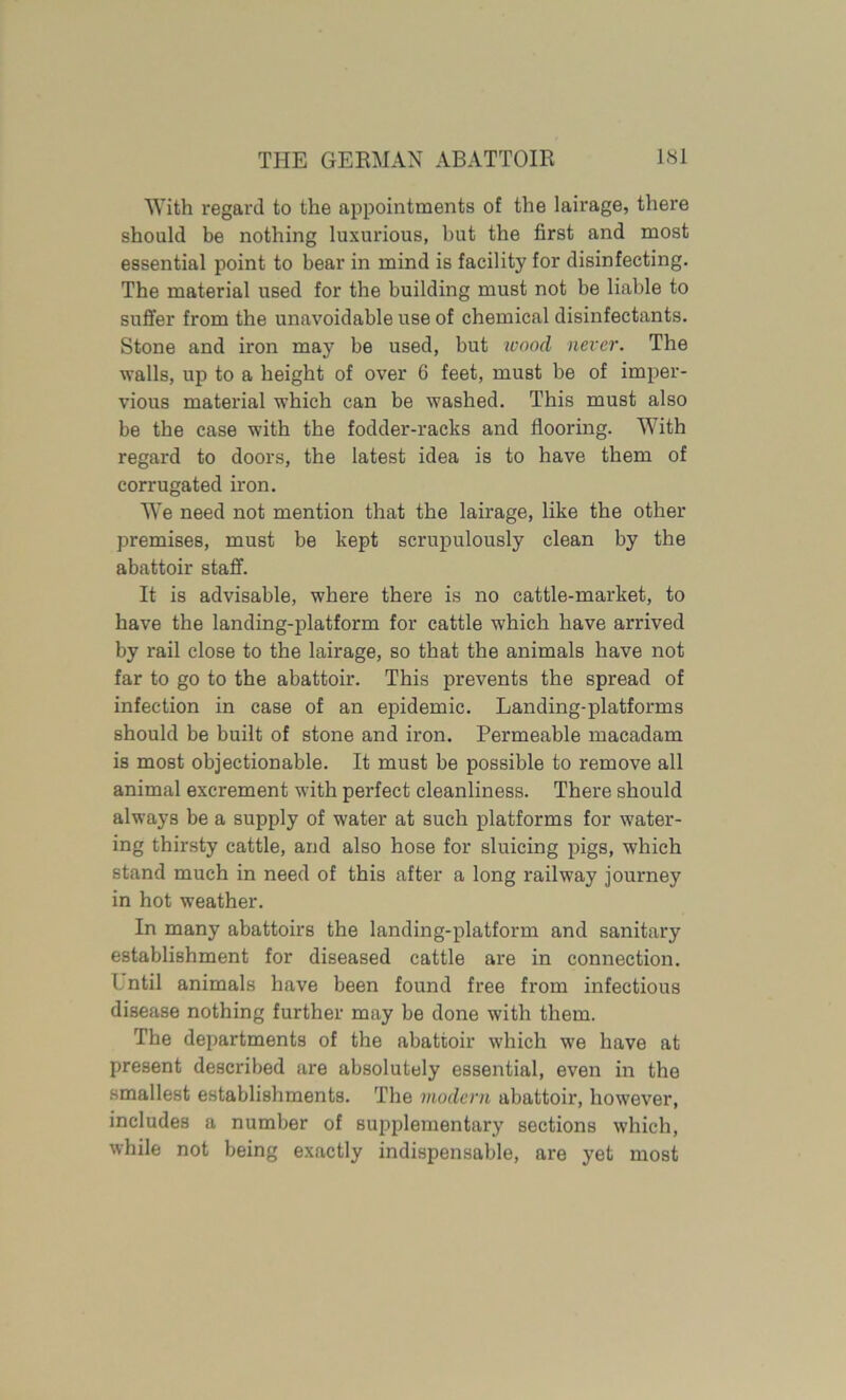 With regard to the appointments of the lairage, there should be nothing luxurious, but the first and most essential point to bear in mind is facility for disinfecting. The material used for the building must not be liable to suffer from the unavoidable use of chemical disinfectants. Stone and iron may be used, but wood never. The walls, up to a height of over 6 feet, must be of imper- vious material which can be washed. This must also be the case with the fodder-racks and flooring. With regard to doors, the latest idea is to have them of corrugated iron. We need not mention that the lairage, like the other premises, must be kept scrupulously clean by the abattoir staff. It is advisable, where there is no cattle-market, to have the landing-platform for cattle which have arrived by rail close to the lairage, so that the animals have not far to go to the abattoir. This prevents the spread of infection in case of an epidemic. Landing-platforms should be built of stone and iron. Permeable macadam is most objectionable. It must be possible to remove all animal excrement with perfect cleanliness. There should always be a supply of water at such platforms for water- ing thirsty cattle, and also hose for sluicing pigs, which stand much in need of this after a long railway journey in hot weather. In many abattoirs the landing-platform and sanitary establishment for diseased cattle are in connection, l.ntil animals have been found free from infectious disease nothing further may be done with them. The departments of the abattoir which we have at present described are absolutely essential, even in the smallest establishments. The modern abattoir, however, includes a number of supplementary sections which, while not being exactly indispensable, are yet most