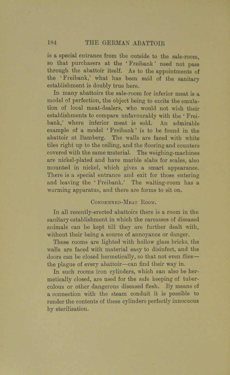 is a special entrance from the outside to the sale-room, so that purchasers at the ‘ Freibank ’ need not pass through the abattoir itself. As to the appointments of the ‘Freibank,’ what has been said of the sanitary establishment is doubly true here. In many abattoirs the sale-room for inferior meat is a model of perfection, the object being to excite the emula- tion of local meat-dealers, who would not wish their establishments to compare unfavourably with the ‘ Frei- bank,’ where inferior meat is sold. An admirable example of a model * Freibank ’ is to be found in the abattoir at Bamberg. The walls are faced with white tiles right up to the ceiling, and the flooring and counters covered with the same material. The weighing-machines are nickel-plated and have marble slabs for scales, also mounted in nickel, which gives a smart appearance. There is a special entrance and exit for those entering and leaving the ‘ Freibank.’ The waiting-room has a warming apparatus, and there are forms to sit on. Condemned-Meat Room. In all recently-erected abattoirs there is a room in the sanitary establishment in which the carcasses of diseased animals can be kept till they are further dealt with, without their being a source of annoyance or danger. These rooms are lighted with hollow glass bricks, the walls are faced with material easy to disinfect, and the doors can be closed hermetically, so that not even flies— the plague of every abattoir—can find their way in. In such rooms iron cylinders, which can also be her- metically closed, are used for the safe keeping of tuber- culous or other dangerous diseased flesh. By means of a connection with the steam conduit it is possible to render the contents of these cylinders perfectly innocuous by sterilisation.