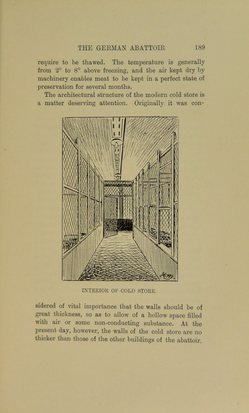 require to be thawed. The temperature is generally from 2° to 8° above freezing, and the air kept dry by machinery enables meat to be kept in a perfect state of preservation for several months. The architectural structure of the modern cold store is a matter deserving attention. Originally it was con- INTERIOR OK COLI) STORE. sidered of vital importance that the walls should be of great thickness, so as to allow of a hollow sjiace filled with air or some non-conducting substance. At the present day, however, the walls of the cold store are no thicker than those of the other buildings of the abattoir,