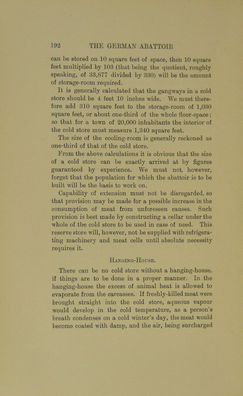 can be stored on 10 square feet of space, then 10 square feet multiplied by 103 (that being the quotient, roughly speaking, of 33,877 divided by 330) will be the amount of storage-room required. It is generally calculated that the gangways in a cold store should be 4 feet 10 inches wide. We must there- fore add 310 square feet to the storage-room of 1,030 square feet, or about one-third of the whole floor-space; so that for a town of 20,000 inhabitants the interior of the cold store must measure 1,340 square feet. The size of the cooling-room is generally reckoned as one-third of that of the cold store. From the above calculations it is obvious that the size of a cold store can be exactly arrived at by figures guaranteed by experience. We must not, however, forget that the population for wThieh the abattoir is to be built will be the basis to wrork on. Capability of extension must not be disregarded, so that provision may be made for a possible increase in the consumption of meat from unforeseen causes. Such provision is best made by constructing a cellar under tbe w'hole of tire cold store to be used in case of need. This reserve store will, however, not be supplied with refrigera- ting machinery and meat cells until absolute necessity requires it. Hanging-House. There can be no cold store without a hanging-house, if things are to be done in a proper manner. In the hanging-house the excess of animal heat is allowed to evaporate from the carcasses. If freshly-killed meat were brought straight into the cold store, aqueous vapour would develop in the cold temperature, as a person's breath condenses on a cold winter’s day, the meat would become coated with damp, and the air, being surcharged