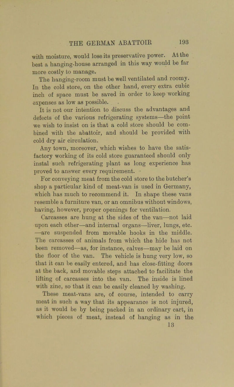 with moisture, would lose its preservative power. At the best a hanging-house arranged in this way would be far more costly to manage. The hanging-room must be well ventilated and roomy. In the cold store, on the other hand, every extra cubic inch of space must be saved in order to keep working expenses as low as possible. It is not our intention to discuss the advantages and defects of the various refrigerating systems—the point we wish to insist on is that a cold store should be com- bined with the abattoir, and should be provided with cold dry air circulation. Any town, moreover, which wishes to have the satis- factory working of its cold store guaranteed should only instal such refrigerating plant as long experience has proved to answer every requirement. - For conveying meat from the cold store to the butcher’s shop a particular kind of meat-van is used in Germany, which has much to recommend it. In shape these vans resemble a furniture van, or an omnibus without windows, having, however, proper openings for ventilation. Carcasses are hung at the sides of the van—not laid upon each other—and internal organs—liver, lungs, etc. —are suspended from movable hooks in the middle. The carcasses of animals from which the hide has not been removed—as, for instance, calves—may be laid on the floor of the van. The vehicle is hung very low, so that it can be easily entered, and has close-fitting doors at the back, and movable steps attached to facilitate the lifting of carcasses into the van. The inside is lined with zinc, so that it can be easily cleaned by washing. These meat-vans are, of course, intended to carry meat in such a way that its appearance is not injured, as it would be by being packed in an ordinary cart, in which pieces of meat, instead of hanging as in the 18