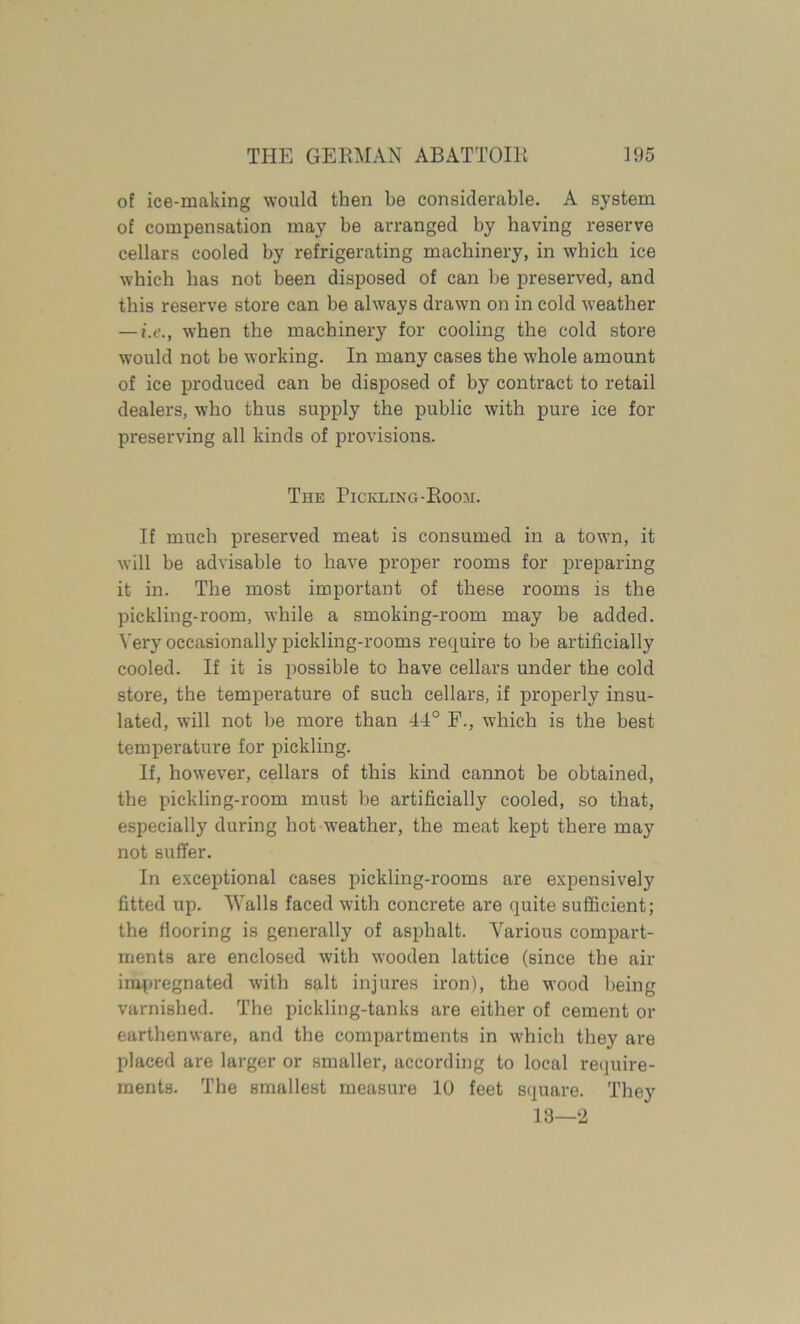 of ice-making would then be considerable. A system of compensation may be arranged by having reserve cellars cooled by refrigerating machinery, in which ice which has not been disposed of can be preserved, and this reserve store can be always drawn on in cold weather — i.c., when the machinery for cooling the cold store would not be working. In many cases the whole amount of ice produced can be disposed of by contract to retail dealers, who thus supply the public with pure ice for preserving all kinds of provisions. The Pickling-Room. If much preserved meat is consumed in a town, it will be advisable to have proper rooms for preparing it in. The most important of these rooms is the pickling-room, while a smoking-room may be added. Very occasionally pickling-rooms require to be artificially cooled. If it is possible to have cellars under the cold store, the temperature of such cellars, if properly insu- lated, will not be more than 44° F., which is the best temperature for pickling. If, however, cellars of this kind cannot be obtained, the pickling-room must be artificially cooled, so that, especially during hot weather, the meat kept there may not suffer. In exceptional cases pickling-rooms are expensively fitted up. Walls faced with concrete are quite sufficient; the flooring is generally of asphalt. Afiirious compart- ments are enclosed with wooden lattice (since the air impregnated with salt injures iron), the wood being varnished. The pickling-tanks are either of cement or earthenware, and the compartments in which they are placed are larger or smaller, according to local require- ments. The smallest measure 10 feet square. They 13—2