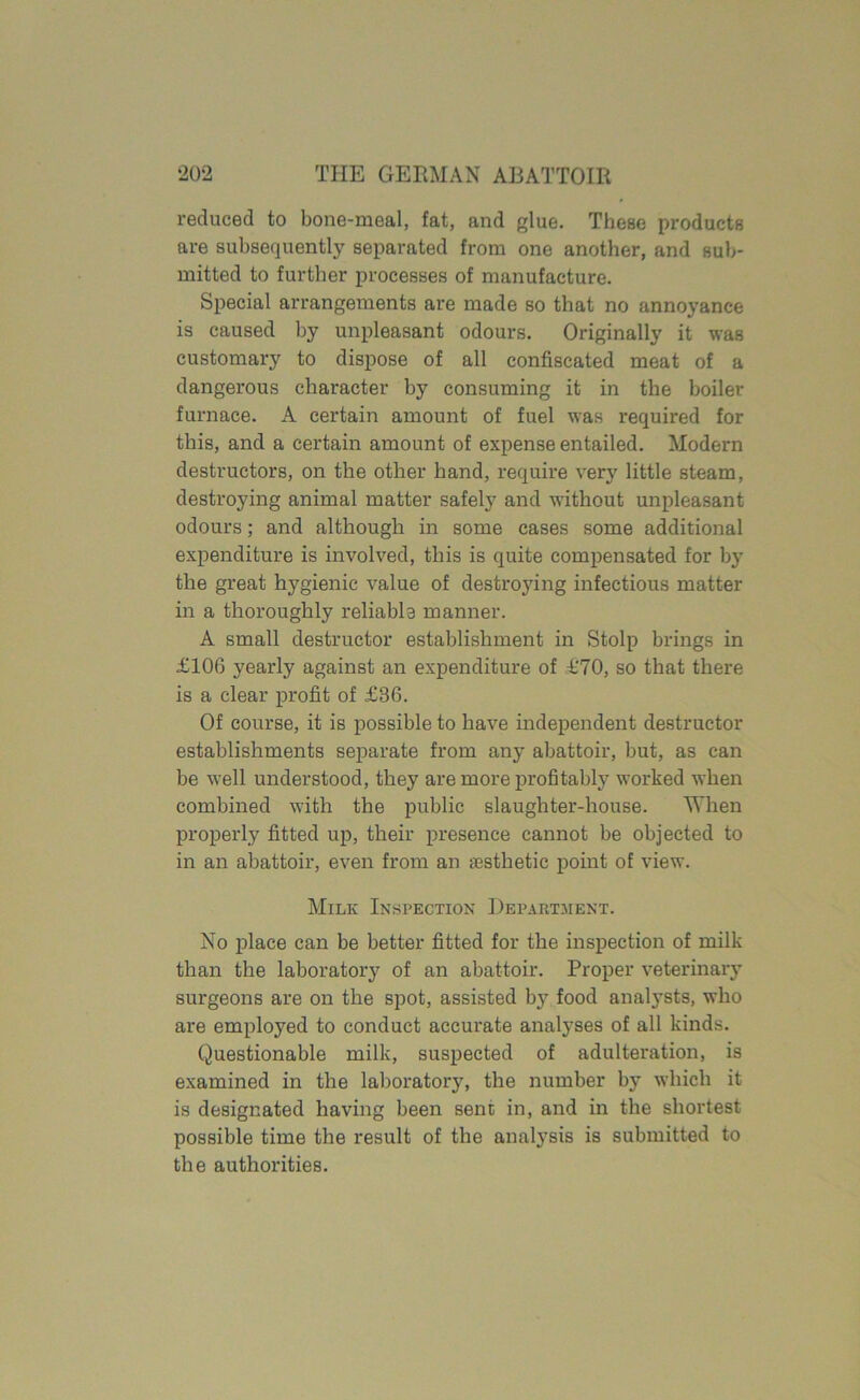 reduced to bone-meal, fat, and glue. These products are subsequently separated from one another, and sub- mitted to further processes of manufacture. Special arrangements are made so that no annoyance is caused by unpleasant odours. Originally it was customary to dispose of all confiscated meat of a dangerous character by consuming it in the boiler furnace. A certain amount of fuel was required for this, and a certain amount of expense entailed. Modern destructors, on the other hand, require very little steam, destroying animal matter safely and without unpleasant odours; and although in some cases some additional expenditure is involved, this is quite compensated for by the great hygienic value of destroying infectious matter in a thoroughly reliable manner. A small destructor establishment in Stolp brings in £106 yearly against an expenditure of £70, so that there is a clear profit of £36. Of course, it is possible to have independent destructor establishments separate from any abattoir, but, as can be well understood, they are more profitably worked when combined with the public slaughter-house. When properly fitted up, their presence cannot be objected to in an abattoir, even from an aesthetic point of view. Milk Inspection Department. No place can be better fitted for the inspection of milk than the laboratory of an abattoir. Proper veterinary surgeons are on the spot, assisted by food analysts, who are employed to conduct accurate analyses of all kinds. Questionable milk, suspected of adulteration, is examined in the laboratory, the number by which it is designated having been sent in, and in the shortest possible time the result of the analysis is submitted to the authorities.