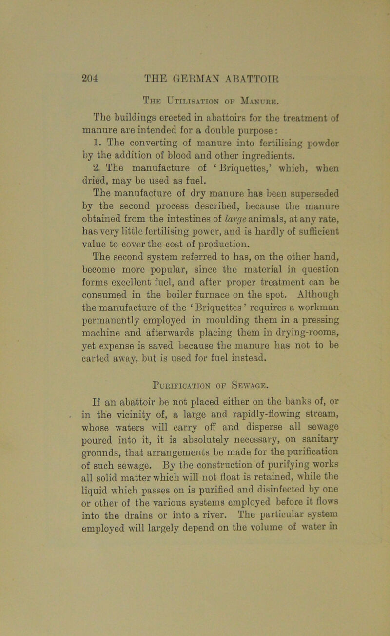 The Utilisation of Manure. The buildings erected in abattoirs for the treatment of manure are intended for a double purpose : 1. The converting of manure into fertilising powder by the addition of blood and other ingredients. 2. The manufacture of ‘ Briquettes,’ which, when dried, may be used as fuel. The manufacture of dry manure has been superseded by the second process described, because the manure obtained from the intestines of large animals, at any rate, has very little fertilising power, and is hardly of sufficient value to cover the cost of production. The second system referred to has, on the other hand, become more popular, since the material in question forms excellent fuel, and after proper treatment can be consumed in the boiler furnace on the spot. Although the manufacture of the ‘ Briquettes ’ requires a workman permanently employed in moulding them in a pressing machine and afterwards placing them in drying-rooms, yet expense is saved because the manure has not to be carted away, but is used for fuel instead. Purification of Sewage. If an abattoir be not placed either on the banks of, or in the vicinity of, a large and rapidly-flowing stream, whose waters will carry off and disperse all sewage poured into it, it is absolutely necessary, on sanitary grounds, that arrangements be made for the purification of such sew'age. By the construction of purifying works all solid matter which will not float is retained, while the liquid which passes on is purified and disinfected by one or other of the various systems employed before it flows into the drains or into a river. The particular system employed will largely depend on the volume of water in