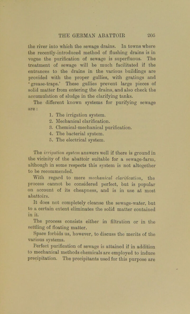 the river into which the sewage drains. In towns where the recently-introduced method of flushing drains is in vogue the purification of sewage is superfluous. The treatment of sewage will be much facilitated if the entrances to the drains in the various buildings are provided with the proper gullies, with gratings and ‘ grease-traps.’ These gullies prevent large pieces of solid matter from entering the drains, and also check the accumulation of sludge in the clarifying tanks. The different known systems for purifying sewage are: 1. The irrigation system. 2. Mechanical clarification. 3. Chemical-mechanical purification. 4. The bacterial system. 5. The electrical system. The vmigation system answers well if there is ground in the vicinity of the abattoir suitable for a sewage-farm, although in some respects this system is not altogether to be recommended. With regard to mere mechanical clarification, the process cannot be considered perfect, but is popular on account of its cheapness, and is in use at most abattoirs. It does not completely cleanse the sewage-water, but to a certain extent eliminates the solid matter contained in it. The process consists either in filtration or in the settling of floating matter. Space forbids us, however, to discuss the merits of the various systems. Perfect purification of sewage is attained if in addition to mechanical methods chemicals are employed to induce precipitation. The precipitants used for this purpose are