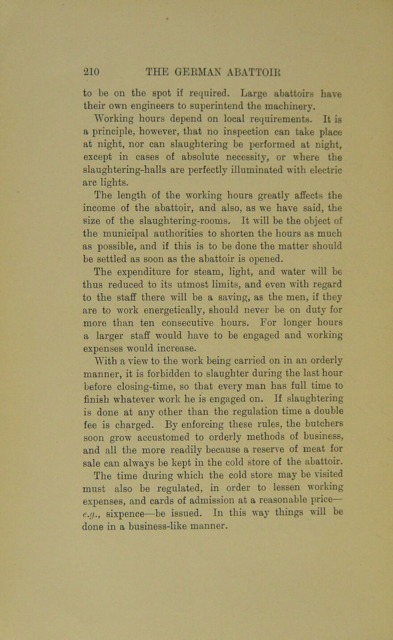 to be on the spot if required. Large abattoirs have their own engineers to superintend the machinery. Working hours depend on local requirements. It is a principle, however, that no inspection can take place at night, nor can slaughtering be performed at night, except in cases of absolute necessity, or where the slaughtering-halls are perfectly illuminated with electric arc lights. The length of the working hours greatly affects the income of the abattoir, and also, as we have said, the size of the slaughtering-rooms. It will be the object of the municipal authorities to shorten the hours as much as possible, and if this is to be done the matter should be settled as soon as the abattoir is opened. The expenditure for steam, light, and water will be thus reduced to its utmost limits, and even with regard to the staff there will be a saving, as the men, if they are to work energetically, should never be on duty for more than ten consecutive hours. For longer hours a larger staff wrould have to be engaged and working expenses would increase. With a viewr to the work being carried on in an orderly manner, it is forbidden to slaughter during the last hour before closing-time, so that every man has full time to finish whatever work he is engaged on. If slaughtering is done at any other than the regulation time a double fee is charged. By enforcing these rules, the butchers soon growr accustomed to orderly methods of business, and all the more readily because a reserve of meat for sale can always be kept in the cold store of the abattoir. The time during which the cold store may be visited must also be regulated, in order to lessen working expenses, and cards of admission at a reasonable price— e.r/., sixpence—be issued. In this way things will be done in a business-like manner.