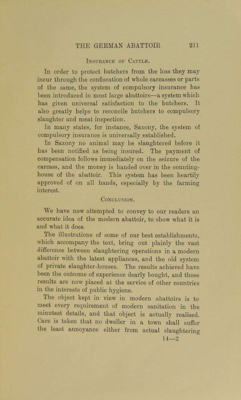 Insurance of Cattle. In order to protect butchers from the loss they may incur through the confiscation of whole carcasses or parts of the same, the system of compulsory insurance has been introduced in most large abattoirs—a system which has given universal satisfaction to the butchers. It also greatly helps to reconcile butchers to compulsory slaughter and meat inspection. In many states, for instance, Saxony, the system of compulsory insurance is universally established. In Saxony no animal may be slaughtered before it has been notified as being insured. The payment of compensation follows immediately on the seizure of the carcass, and the money is handed over in the counting- house of the abattoir. This system has been heartily approved of on all hands, especially by the farming interest. Conclusion. We have now attempted to convey to our readers an accurate idea of the modern abattoir, to show w'hat it is and what it does. The illustrations of some of our best establishments, which accompany the text, bring out plainly the vast difference between slaughtering operations in a modern abattoir with the latest appliances, and the old system of private slaughter-houses. The results achieved have been the outcome of experience dearly bought, and those results are now placed at the service of other countries in the interests of public hygiene. The object kept in view in modern abattoirs is to meet every requirement of modern sanitation in the minutest details, and that object is actually realised. Care is taken that no dweller in a town shall suffer the least annoyance either from actual slaughtering 14—2