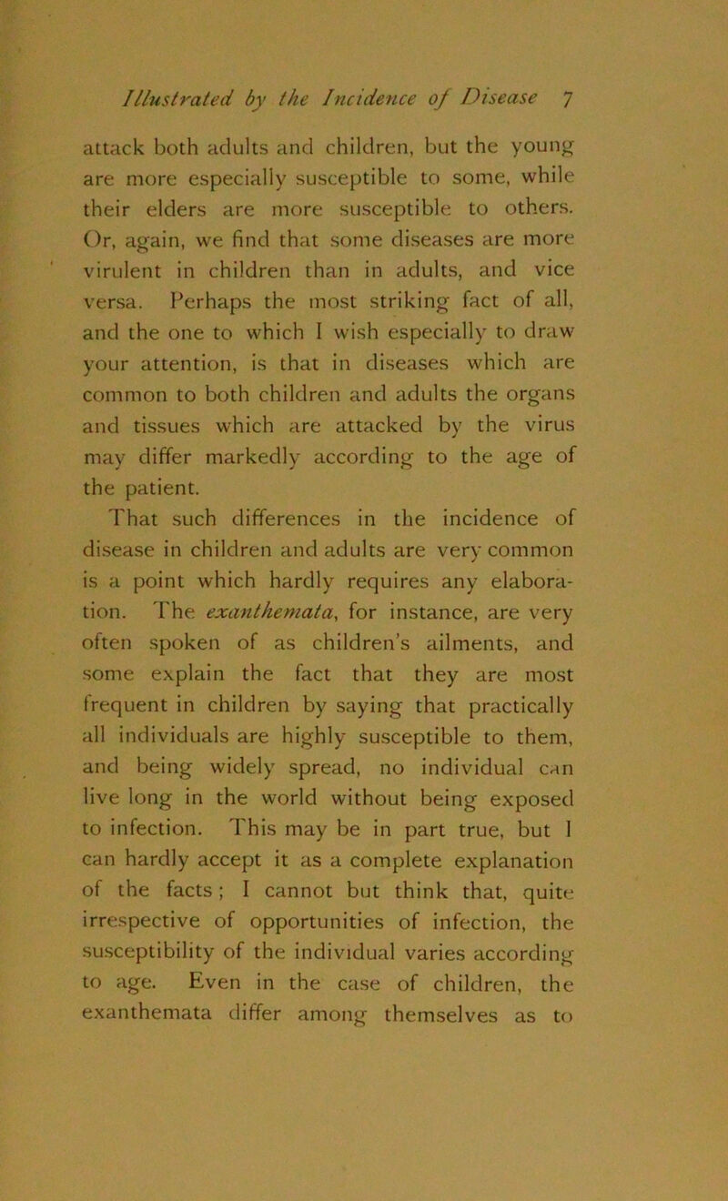 attack both adults and children, but the young are more especially susceptible to some, while their elders are more susceptible to others. Or, again, we find that some diseases are more virulent in children than in adults, and vice versa. Perhaps the most striking fact of all, and the one to which I wish especially to draw your attention, is that in diseases which are common to both children and adults the organs and tissues which are attacked by the virus may differ markedly according to the age of the patient. That such differences in the incidence of disease in children and adults are very common is a point which hardly requires any elabora- tion. The exanthemata, for instance, are very often spoken of as children’s ailments, and some explain the fact that they are most frequent in children by saying that practically all individuals are highly susceptible to them, and being widely spread, no individual can live long in the world without being exposed to infection. This may be in part true, but 1 can hardly accept it as a complete explanation of the facts; I cannot but think that, quite irrespective of opportunities of infection, the susceptibility of the individual varies according to age. Even in the case of children, the exanthemata differ among themselves as to