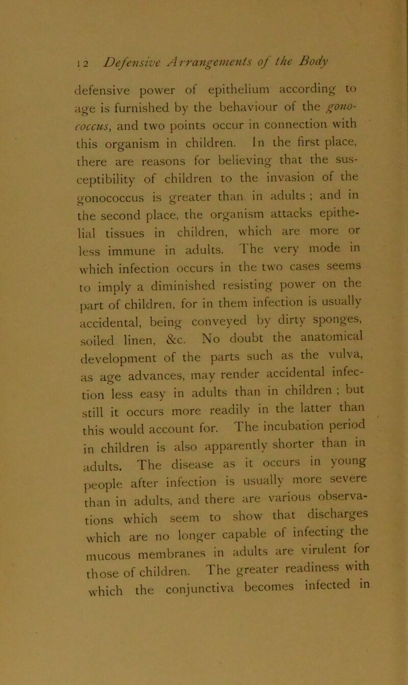 defensive power of epithelium according to age is furnished by the behaviour of the gono- coccus, and two points occur in connection with this organism in children. In the first place, there are reasons for believing that the sus- ceptibility of children to the invasion of the gonococcus is greater than in adults ; and in the second place, the organism attacks epithe- lial tissues in children, which are more or less immune in adults. I he very mode in which infection occurs in the two cases seems to imply a diminished resisting power on the part of children, for in them infection is usually accidental, being conveyed by dirty sponges, soiled linen, &c. No doubt the anatomical development of the parts such as the vulva, as a^e advances, may render accidental infec- tion less easy in adults than in children , but still it occurs more readily in the latter than this would account for. 1 he incubation period in children is also apparently shorter than in adults. The disease as it occurs in young people after infection is usually more severe than in adults, and there are various observa- tions which seem to show that discharges which are no longer capable of infecting the mucous membranes in adults are virulent for those of children. The greater readiness with which the conjunctiva becomes infected in