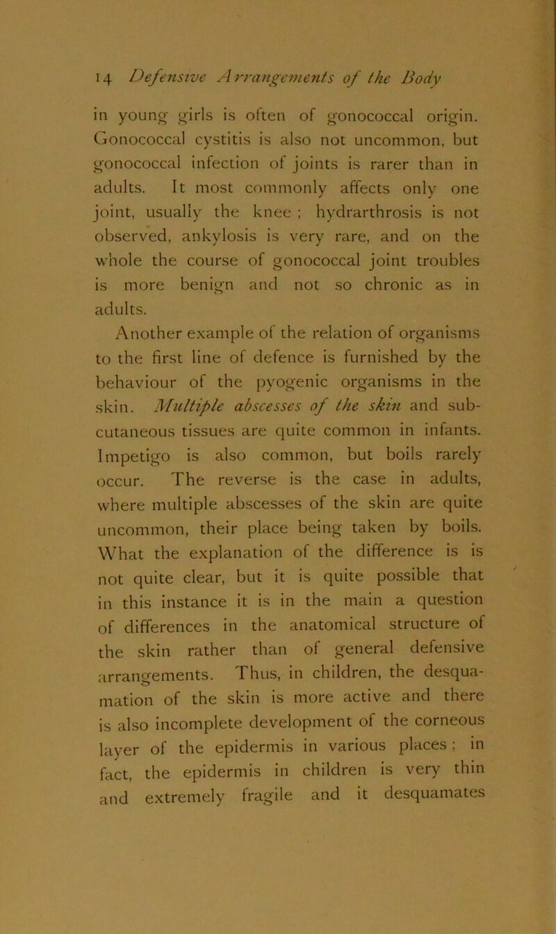 in young girls is often of gonococcal origin. Gonococcal cystitis is also not uncommon, but gonococcal infection of joints is rarer than in adults. It most commonly affects only one joint, usually the knee ; hydrarthrosis is not observed, ankylosis is very rare, and on the whole the course of gonococcal joint troubles is more benign and not so chronic as in adults. Another example of the relation of organisms to the first line of defence is furnished by the behaviour of the pyogenic organisms in the skin. Multiple abscesses of the skin and sub- cutaneous tissues are quite common in infants. Impetigo is also common, but boils rarely occur. The reverse is the case in adults, where multiple abscesses of the skin are quite uncommon, their place being taken by boils. What the explanation of the difference is is not quite clear, but it is quite possible that in this instance it is in the main a question of differences in the anatomical structure of the skin rather than of general defensive arrangements. Thus, in children, the desqua- o mation of the skin is more active and there is also incomplete development of the corneous layer of the epidermis in various places ; in fact, the epidermis in children is very thin and extremely fragile and it desquamates
