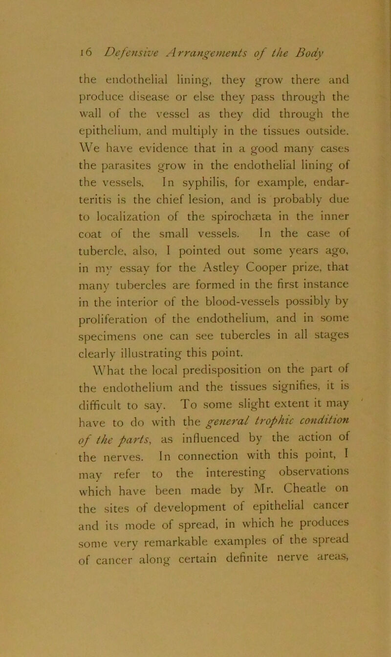 the endothelial lining, they grow there and produce disease or else they pass through the wall of the vessel as they did through the epithelium, and multiply in the tissues outside. We have evidence that in a good many cases the parasites grow in the endothelial lining of the vessels. In syphilis, for example, endar- teritis is the chief lesion, and is probably due to localization of the spirochteta in the inner coat of the small vessels. In the case of tubercle, also, I pointed out some years ago, in my essay for the Astley Cooper prize, that many tubercles are formed in the first instance j in the interior of the blood-vessels possibly by proliferation of the endothelium, and in some specimens one can see tubercles in all stages clearly illustrating this point. What the local predisposition on the part of the endothelium and the tissues signifies, it is difficult to say. To some slight extent it may have to do with the general trophic condition of the parts, as influenced by the action of the nerves. In connection with this point, I may refer to the interesting observations which have been made by Mr. Cheatle on the sites of development of epithelial cancer and its mode of spread, in which he produces some very remarkable examples of the spread of cancer along certain definite nerve areas,