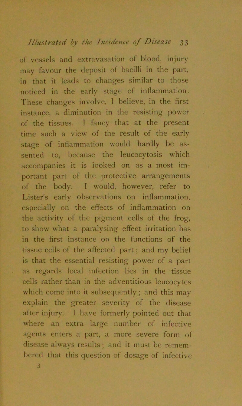 of vessels and extravasation of blood, injury may favour the deposit of bacilli in the part, in that it leads to changes similar to those noticed in the early stage of inflammation. These changes involve, I believe, in the first instance, a diminution in the resisting power of the tissues. I fancy that at the present time such a view of the result of the early stage of inflammation would hardly be as- sented to, because the leucocytosis which accompanies it is looked on as a most im- portant part of the protective arrangements of the body. I would, however, refer to Lister’s early observations on inflammation, especially on the effects of inflammation on the activity of the pigment cells of the frog, to show what a paralysing effect irritation has in the first instance on the functions of the tissue cells of the affected part; and my belief is that the essential resisting power of a part as regards local infection lies in the tissue cells rather than in the adventitious leucocytes which come into it subsequently ; and this may explain the greater severity of the disease after injury. I have formerly pointed out that where an extra large number of infective agents enters a part, a more severe form of disease always results; and it must be remem- bered that this question of dosage of infective 3