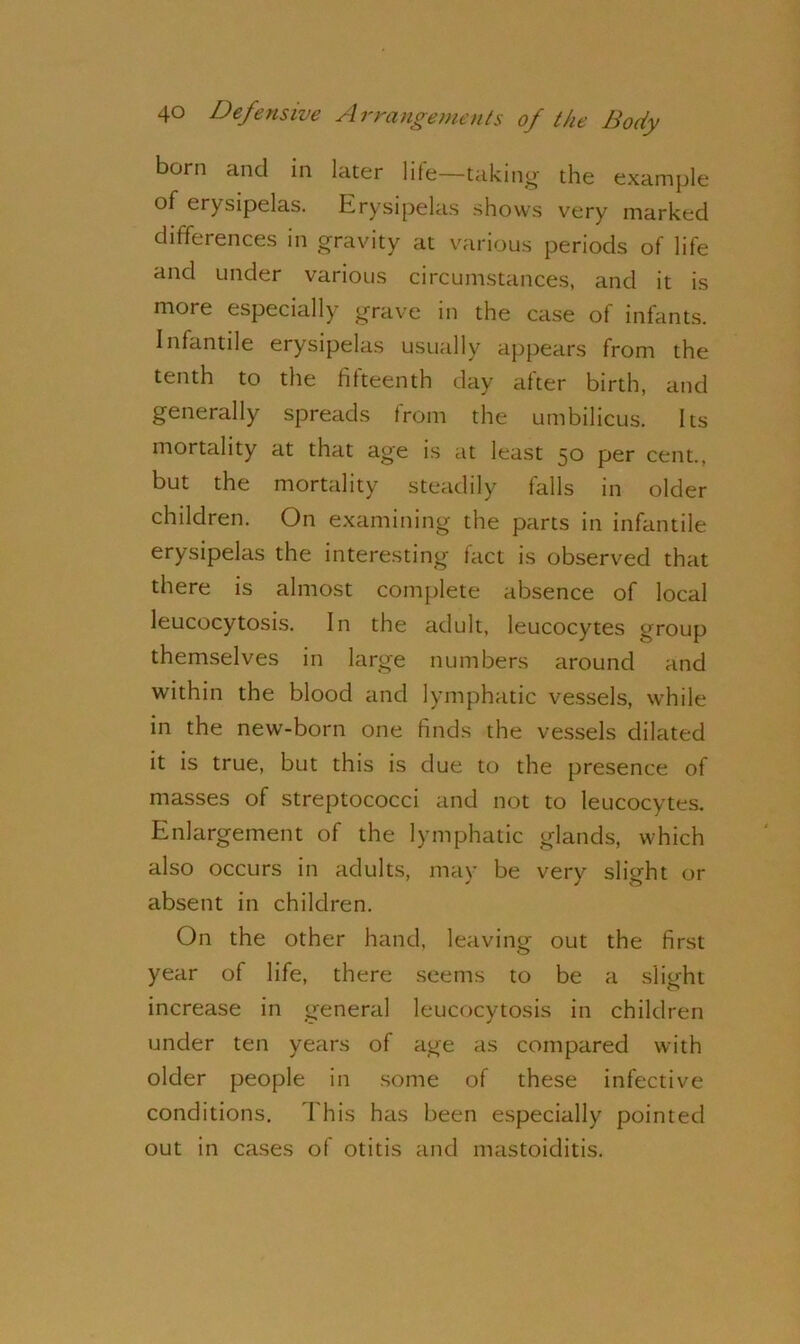 born and in later life—taking the example of erysipelas. Erysipelas shows very marked differences in gravity at various periods of life and under various circumstances, and it is more especially grave in the case of infants. Infantile erysipelas usually appears from the tenth to the fifteenth day after birth, and generally spreads from the umbilicus. Its mortality at that age is at least 50 per cent., but the mortality steadily falls in older children. On examining the parts in infantile erysipelas the interesting fact is observed that there is almost complete absence of local leucocytosis. In the adult, leucocytes group themselves in large numbers around and within the blood and lymphatic vessels, while in the new-born one finds the vessels dilated it is true, but this is due to the presence of masses of streptococci and not to leucocytes. Enlargement of the lymphatic glands, which also occurs in adults, may be very slight or absent in children. On the other hand, leaving out the first year of life, there seems to be a slight increase in general leucocytosis in children under ten years of age as compared with older people in some of these infective conditions. This has been especially pointed out in cases of otitis and mastoiditis.