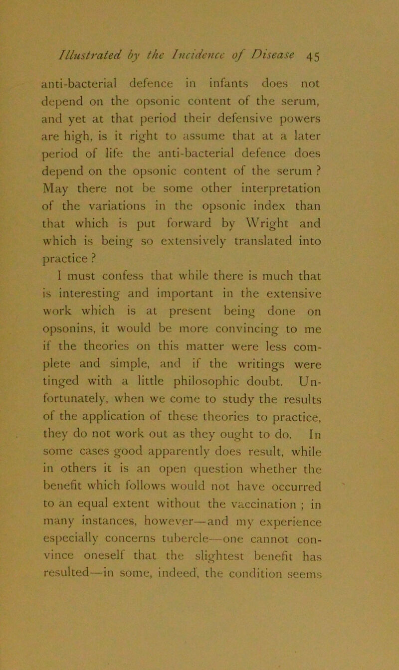 anti-bacterial defence in infants does not depend on the opsonic content of the serum, and yet at that period their defensive powers are high, is it right to assume that at a later period of life the anti-bacterial defence does depend on the opsonic content of the serum ? May there not be some other interpretation of the variations in the opsonic index than that which is put forward by Wright and which is being so extensively translated into practice ? I must confess that while there is much that is interesting and important in the extensive work which is at present being done on opsonins, it would be more convincing to me if the theories on this matter were less com- plete and simple, and if the writings were tinged with a little philosophic doubt. Un- fortunately, when we come to study the results of the application of these theories to practice, they do not work out as they ought to do. In some cases good apparently does result, while in others it is an open question whether the benefit which follows would not have occurred to an equal extent without the vaccination ; in many instances, however—and my experience especially concerns tubercle—one cannot con- vince oneself that the slightest benefit has resulted—in some, indeed, the condition seems