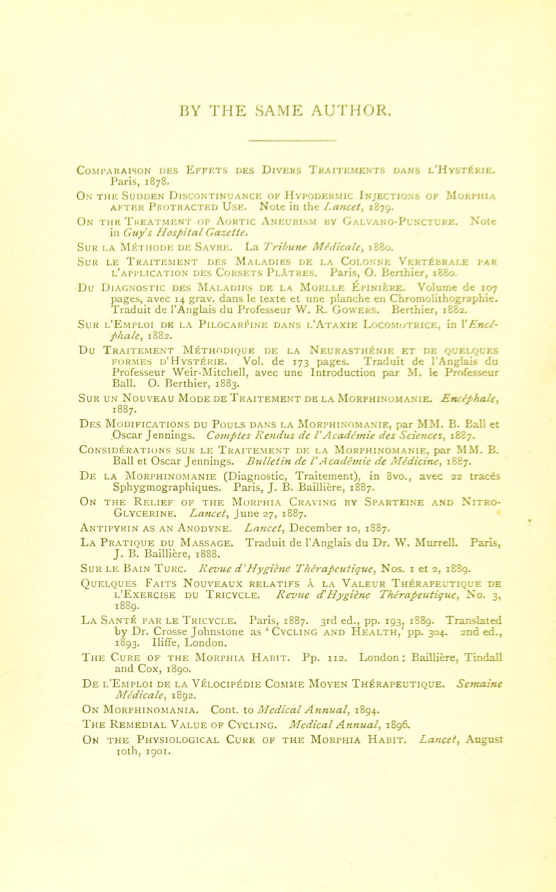 15Y THE SAME AUTHOR. Com i* a ha ison des Efpf.ts des Divers Traitements dans l’Hyst£rie. Paris, 1878. On the Sudden Discontinuance ok Hypodermic Injections ok Morphia after Protracted Use. Note in the l.ancet, 1879. On the Treatment of Aortic Aneurism hy Galvano-Puncture. Note in Guy's Hospital Gazette. Sur 1.A Methodic de Sayre. La Tribune Medicate, 1880. Sur le Traitement des Maladies de 1.a Colonne Vert^brai.e par ^application des Corsets PlAtres. Paris, O. Berthier, 1880. Du Diagnostic des Maladies de la Moelle EpiniIire. Volume de 107 pages, avec 14 grav. dans le texte et une planche en Chromolithograpbie. Traduit de l’Anglais du Professeur W. R. Gowers. Berthier, 1882. Sur l’Emploi de la Pilocarpine dans l'Ataxie Locomutrice, in 1’End- phale, 1882. Du Traitement M6thodique de la Neurasth£nie et de quelques formes d’HystPrie. Vol. de 173 pages. Traduit de 1'Anglais du Professeur Weir-Mitchell, avec une Introduction par M. le Professeur Ball. O. Berthier, 1883. Sur un Nouveau Mode de Traitement de la Morphinomanie. Encephalc, 1887. Df.s Modifications du Pouls dans la Morphinomanie, par MM. B. Eall et Oscar Jennings. Comptes Rendus de l'Academie des Sciences, 1887. Considerations sur le Traitement de la Morphinomanie, par MM. B. Ball et Oscar Jennings. Bulletin de l'Academie de Medicine, 1887. De la Morphinomanie (Diagnostic, Traitement), in 8vo., avec 22 tracts Sphygmographiques. Paris, J. B. Bailliere, 1887. On the Relief of the Morphia Craving by Sparteine and Nitro- glycerine. Lancet, June 27, 1887. Antipyrin as an Anodyne. Lancet, December 10, 1S87. La Pratique du Massage. Traduit de l’Anglais du Dr. W. Murrell. Paris, J. B. Bailliere, 1888. Sur le Bain Turc. Revue d'Hygiene Therapeutique, Nos. 1 et 2, 1889. Quelques Faits Nouveaux relatifs A la Valeur Therapeutique de l’Exercise du Tricycle. Revue cCHygiene Therapeutique, No. 3, 1889. La Sante par le Tricycle. Paris, 1887. 3rd ed., pp. 193, 1889. Translated by Dr. Crosse Johnstone as 1 Cycling and Health,’ pp. 304. 2nd ed., 1893. Ilifle, London. The Cure of the Morphia Habit. Pp. 112. London: Bailliere, Tindall and Cox, 1890. De l’Emploi de la VelocipEdie Comme Moyen ThErapeutique. Semaine Medicate, 1892. On Morphinomania. Cont. to Medical Annual, 1894. The Remedial Value of Cycling. Medical Annual, 1896. On the Physiological Cure of the Morphia Habit. Lancet, August joth, 1901.