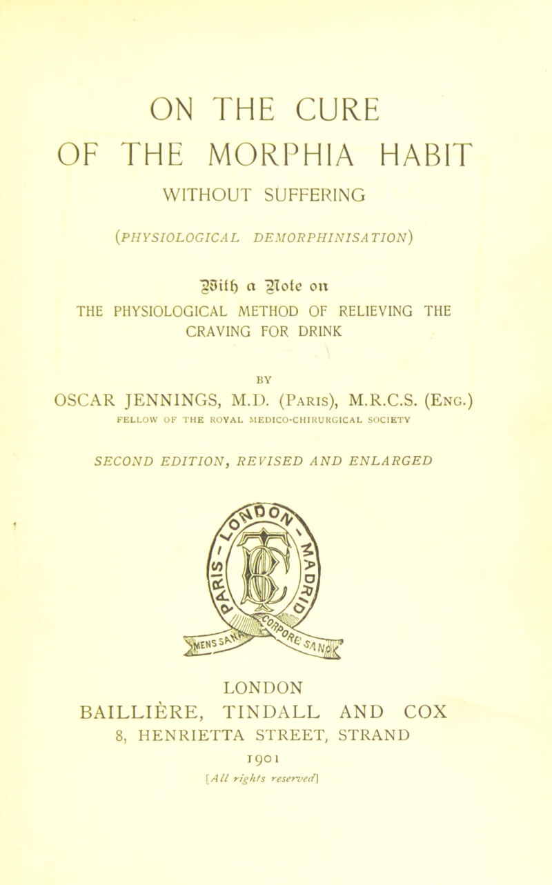 ON THE CURE OF THE MORPHIA HABIT WITHOUT SUFFERING (PHYSIOLOGICAL DEMORPHINISA TION) ■jJtlitf) a 'glote on THE PHYSIOLOGICAL METHOD OF RELIEVING THE CRAVING FOR DRINK BY OSCAR JENNINGS, M.D. (Paris), M.R.C.S. (Eng.) FELLOW OF THE ROYAL MEDICO-CHIRURGICAL SOCIETY SECOND EDITION, REVISED AND ENLARGED LONDON BAILLIERE, TINDALL AND COX 8, HENRIETTA STREET, STRAND 1901 [All rights reserved)