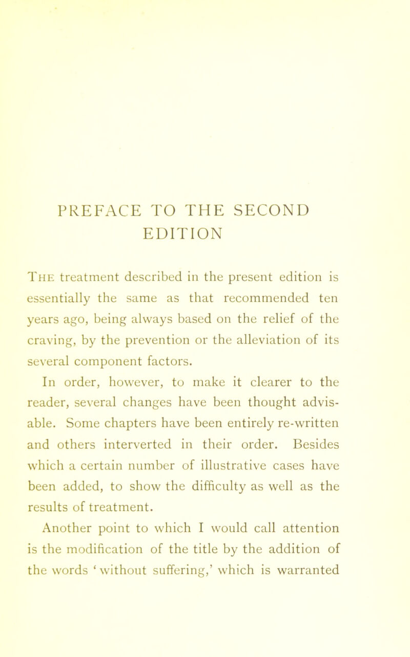 EDITION The treatment described in the present edition is essentially the same as that recommended ten years ago, being always based on the relief of the craving, by the prevention or the alleviation of its several component factors. In order, however, to make it clearer to the reader, several changes have been thought advis- able. Some chapters have been entirely re-written and others interverted in their order. Besides which a certain number of illustrative cases have been added, to show the difficulty as well as the results of treatment. Another point to which I would call attention is the modification of the title by the addition of the words ‘without suffering,’ which is warranted