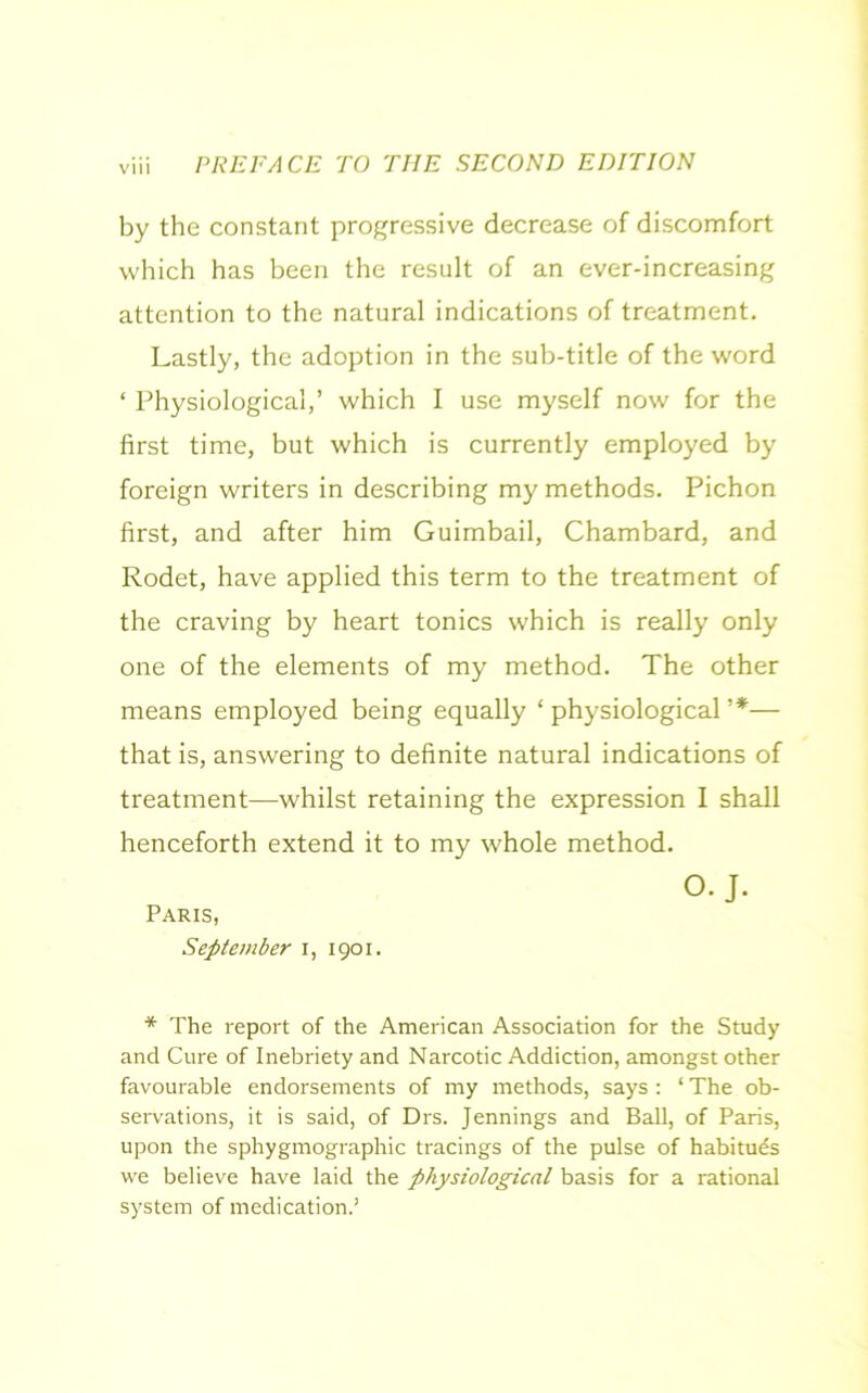 by the constant progressive decrease of discomfort which has been the result of an ever-increasing attention to the natural indications of treatment. Lastly, the adoption in the sub-title of the word ‘ Physiological,’ which I use myself now for the first time, but which is currently employed by foreign writers in describing my methods. Pichon first, and after him Guimbail, Chambard, and Rodet, have applied this term to the treatment of the craving by heart tonics which is really only one of the elements of my method. The other means employed being equally ‘ physiological ’*■— that is, answering to definite natural indications of treatment—whilst retaining the expression I shall henceforth extend it to my whole method. O. J. Paris, September i, 1901. * The report of the American Association for the Study and Cure of Inebriety and Narcotic Addiction, amongst other favourable endorsements of my methods, says: ‘ The ob- servations, it is said, of Drs. Jennings and Ball, of Paris, upon the sphygmographic tracings of the pulse of habitues we believe have laid the physiological basis for a rational system of medication.’