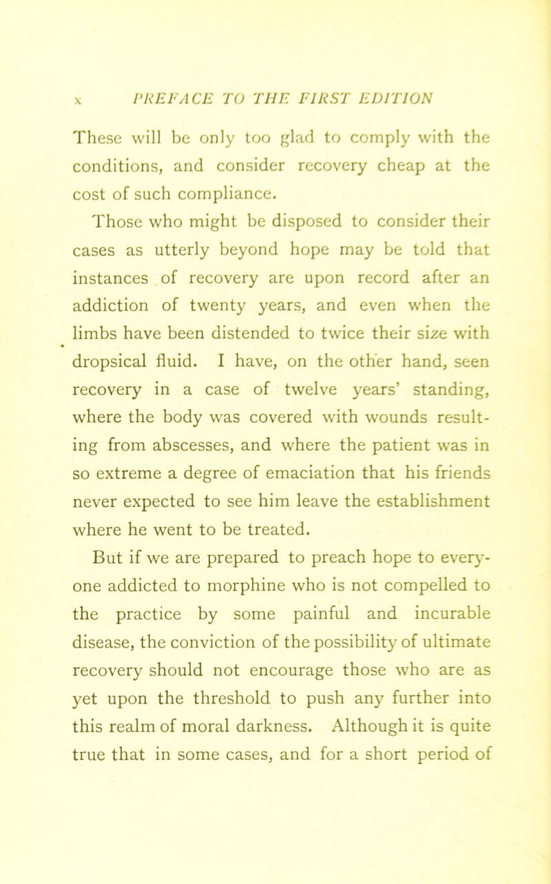 These will be only too glad to comply with the conditions, and consider recovery cheap at the cost of such compliance. Those who might be disposed to consider their cases as utterly beyond hope may be told that instances of recovery are upon record after an addiction of twenty years, and even when the limbs have been distended to twice their size with dropsical fluid. I have, on the other hand, seen recovery in a case of twelve years’ standing, where the body was covered with wounds result- ing from abscesses, and where the patient was in so extreme a degree of emaciation that his friends never expected to see him leave the establishment where he went to be treated. But if we are prepared to preach hope to every- one addicted to morphine who is not compelled to the practice by some painful and incurable disease, the conviction of the possibility of ultimate recovery should not encourage those who are as yet upon the threshold to push any further into this realm of moral darkness. Although it is quite true that in some cases, and for a short period of