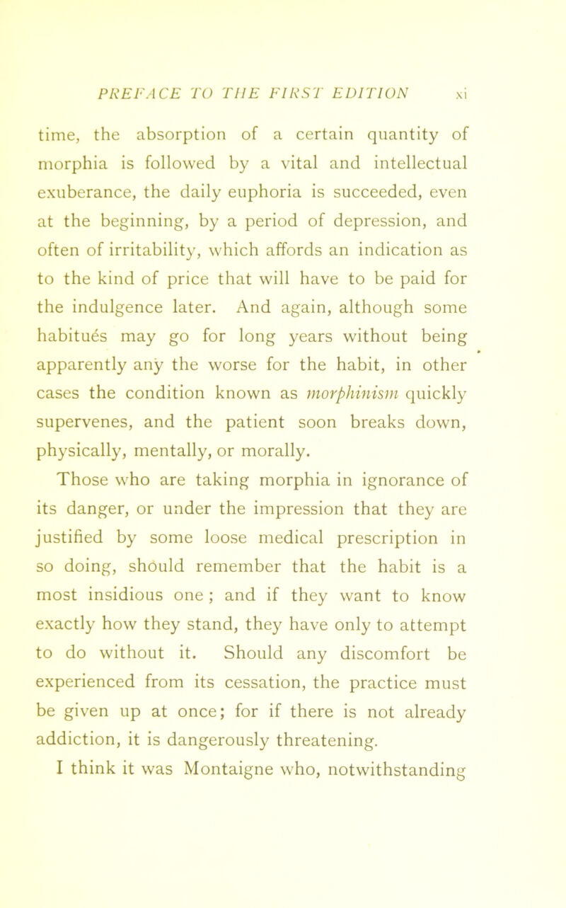time, the absorption of a certain quantity of morphia is followed by a vital and intellectual exuberance, the daily euphoria is succeeded, even at the beginning, by a period of depression, and often of irritability, which affords an indication as to the kind of price that will have to be paid for the indulgence later. And again, although some habitues may go for long years without being apparently any the worse for the habit, in other cases the condition known as morphinism quickly supervenes, and the patient soon breaks down, physically, mentally, or morally. Those who are taking morphia in ignorance of its danger, or under the impression that they are justified by some loose medical prescription in so doing, should remember that the habit is a most insidious one; and if they want to know exactly how they stand, they have only to attempt to do without it. Should any discomfort be experienced from its cessation, the practice must be given up at once; for if there is not already addiction, it is dangerously threatening. I think it was Montaigne who, notwithstanding