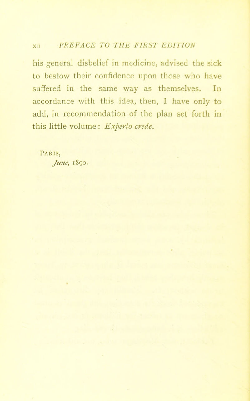 his general disbelief in medicine, advised the sick to bestow their confidence upon those who have suffered in the same way as themselves. In accordance with this idea, then, I have only to add, in recommendation of the plan set forth in this little volume : Experto crede. Paris, June, 1890.