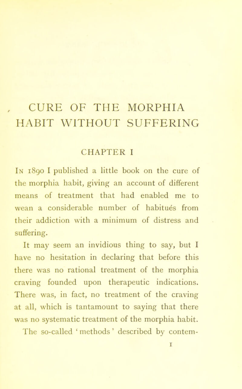 CURE OF THE MORPHIA HABIT WITHOUT SUFFERING CHAPTER I In 1890 I published a little book on the cure of the morphia habit, giving an account of different means of treatment that had enabled me to wean a considerable number of habitues from their addiction with a minimum of distress and suffering. It may seem an invidious thing to say, but I have no hesitation in declaring that before this there was no rational treatment of the morphia craving founded upon therapeutic indications. There was, in fact, no treatment of the craving at all, which is tantamount to saying that there was no systematic treatment of the morphia habit. The so-called ‘ methods ’ described by contem-