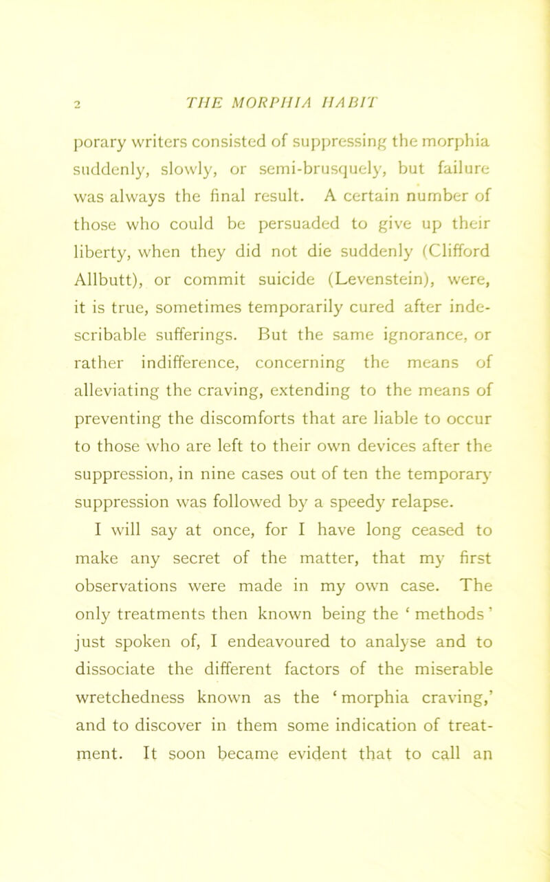 porary writers consisted of suppressing the morphia suddenly, slowly, or semi-brusquely, but failure was always the final result. A certain number of those who could be persuaded to give up their liberty, when they did not die suddenly (Clifford Allbutt), or commit suicide (Levenstein), were, it is true, sometimes temporarily cured after inde- scribable sufferings. But the same ignorance, or rather indifference, concerning the means of alleviating the craving, extending to the means of preventing the discomforts that are liable to occur to those who are left to their own devices after the suppression, in nine cases out of ten the temporary- suppression was followed by a speedy7 relapse. I will say at once, for I have long ceased to make any secret of the matter, that my first observations were made in my own case. The only treatments then known being the ‘ methods ’ just spoken of, I endeavoured to analyse and to dissociate the different factors of the miserable wretchedness known as the ‘ morphia craving,’ and to discover in them some indication of treat- ment. It soon became evident that to call an