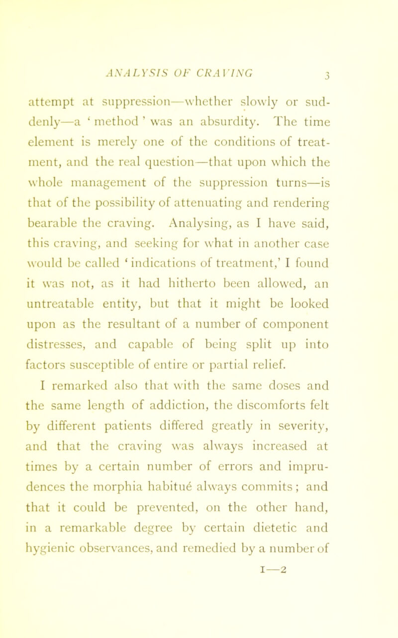 j attempt at suppression—whether slowly or sud- denly—a ‘ method ’ was an absurdity. The time element is merely one of the conditions of treat- ment, and the real question—that upon which the whole management of the suppression turns—is that of the possibility of attenuating and rendering bearable the craving. Analysing, as I have said, this craving, and seeking for what in another case would be called ‘ indications of treatment,’ I found it was not, as it had hitherto been allowed, an untreatable entity, but that it might be looked upon as the resultant of a number of component distresses, and capable of being split up into factors susceptible of entire or partial relief. I remarked also that with the same doses and the same length of addiction, the discomforts felt by different patients differed greatly in severity, and that the craving wras always increased at times by a certain number of errors and impru- dences the morphia habitue ahvays commits; and that it could be prevented, on the other hand, in a remarkable degree by certain dietetic and hygienic observances, and remedied by a number of i—2
