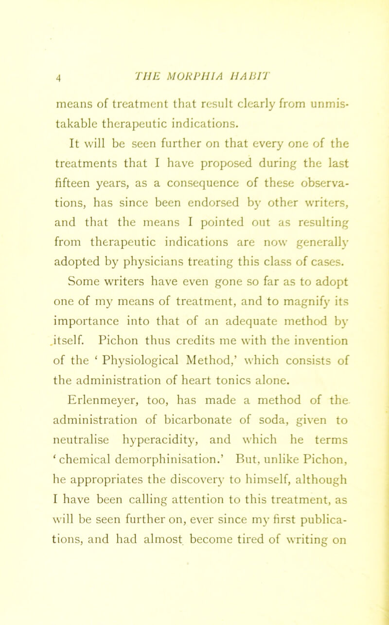 means of treatment that result clearly from unmis- takable therapeutic indications. It will be seen further on that every one of the treatments that I have proposed during the last fifteen years, as a consequence of these observa- tions, has since been endorsed by other writers, and that the means I pointed out as resulting from therapeutic indications are now generally adopted by physicians treating this class of cases. Some writers have even gone so far as to adopt one of my means of treatment, and to magnify its importance into that of an adequate method by itself. Pichon thus credits me with the invention of the ‘ Physiological Method,’ which consists of the administration of heart tonics alone. Erlenmeyer, too, has made a method of the. administration of bicarbonate of soda, given to neutralise hyperacidity, and which he terms ‘ chemical demorphinisation.’ But, unlike Pichon, he appropriates the discovery to himself, although I have been calling attention to this treatment, as will be seen further on, ever since my first publica- tions, and had almost become tired of writing on