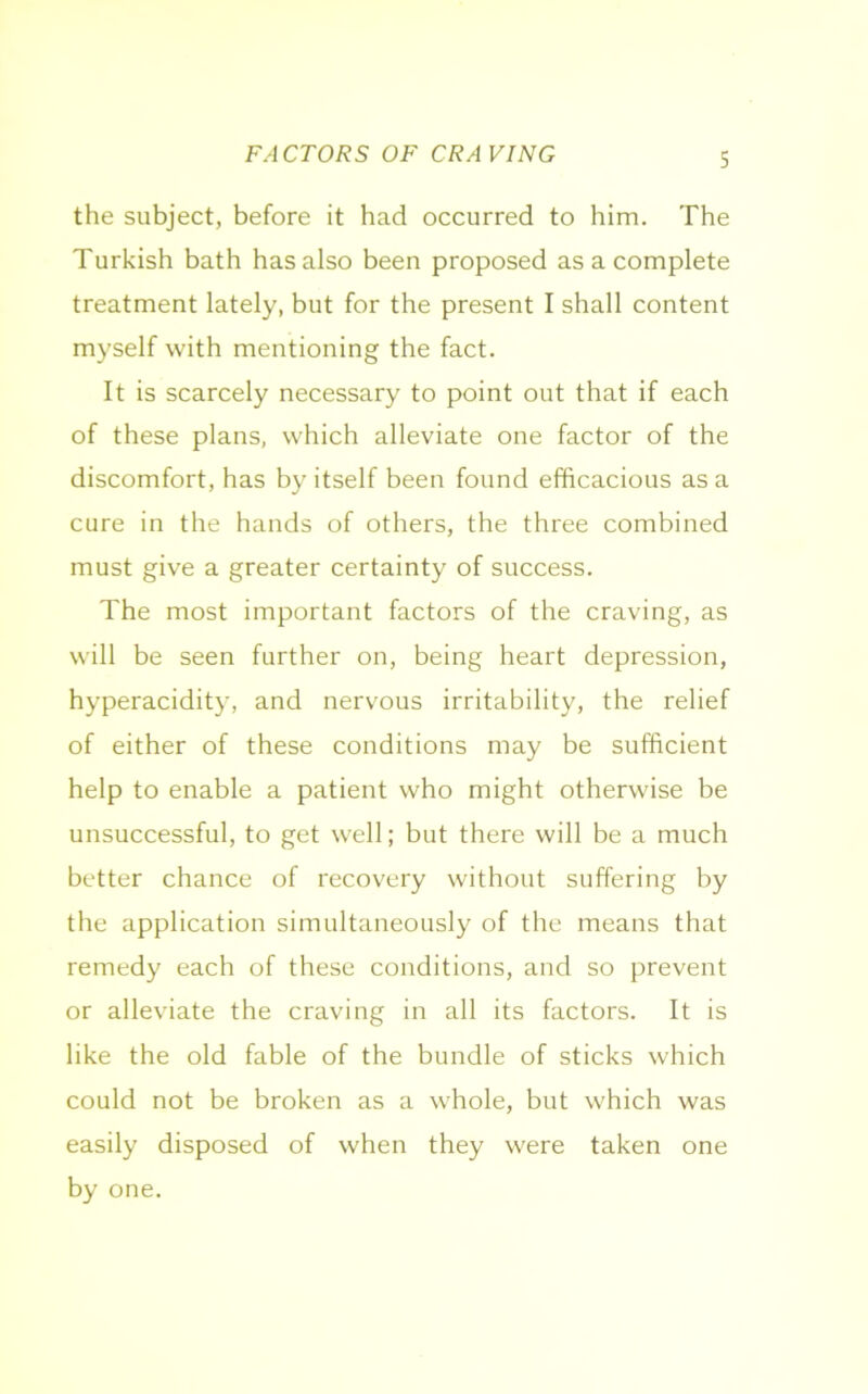 the subject, before it had occurred to him. The Turkish bath has also been proposed as a complete treatment lately, but for the present I shall content myself with mentioning the fact. It is scarcely necessary to point out that if each of these plans, which alleviate one factor of the discomfort, has by itself been found efficacious as a cure in the hands of others, the three combined must give a greater certainty of success. The most important factors of the craving, as will be seen further on, being heart depression, hyperacidity, and nervous irritability, the relief of either of these conditions may be sufficient help to enable a patient who might otherwise be unsuccessful, to get well; but there will be a much better chance of recovery without suffering by the application simultaneously of the means that remedy each of these conditions, and so prevent or alleviate the craving in all its factors. It is like the old fable of the bundle of sticks which could not be broken as a whole, but which was easily disposed of when they were taken one by one.