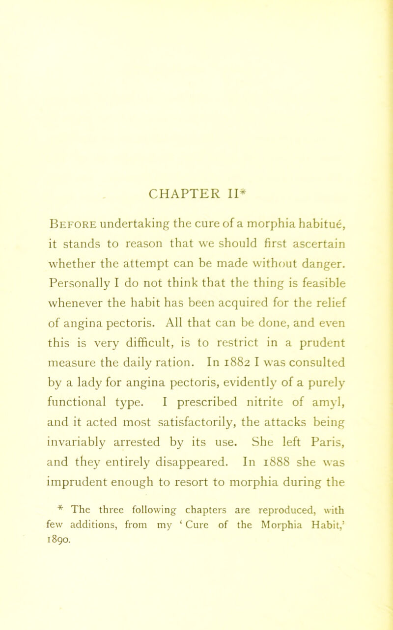 CHAPTER II* Before undertaking the cure of a morphia habitue, it stands to reason that we should first ascertain whether the attempt can be made without danger. Personally I do not think that the thing is feasible whenever the habit has been acquired for the relief of angina pectoris. All that can be done, and even this is very difficult, is to restrict in a prudent measure the daily ration. In 1882 I was consulted by a lady for angina pectoris, evidently of a purely functional type. I prescribed nitrite of amyl, and it acted most satisfactorily, the attacks being invariably arrested by its use. She left Paris, and they entirely disappeared. In 1888 she was imprudent enough to resort to morphia during the * The three following chapters are reproduced, with few additions, from my ‘ Cure of the Morphia Habit,’ 1890.