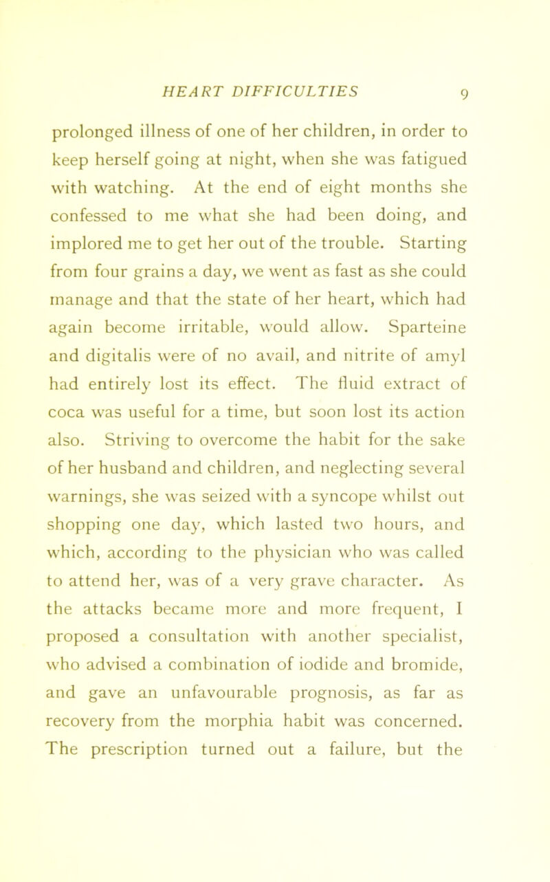 HEART DIFFICULTIES prolonged illness of one of her children, in order to keep herself going at night, when she was fatigued with watching. At the end of eight months she confessed to me what she had been doing, and implored me to get her out of the trouble. Starting from four grains a day, we went as fast as she could manage and that the state of her heart, which had again become irritable, would allow. Sparteine and digitalis were of no avail, and nitrite of amyl had entirely lost its effect. The fluid extract of coca was useful for a time, but soon lost its action also. Striving to overcome the habit for the sake of her husband and children, and neglecting several warnings, she was seized with a syncope whilst out shopping one day, which lasted two hours, and which, according to the physician who was called to attend her, was of a very grave character. As the attacks became more and more frequent, I proposed a consultation with another specialist, who advised a combination of iodide and bromide, and gave an unfavourable prognosis, as far as recovery from the morphia habit was concerned. The prescription turned out a failure, but the
