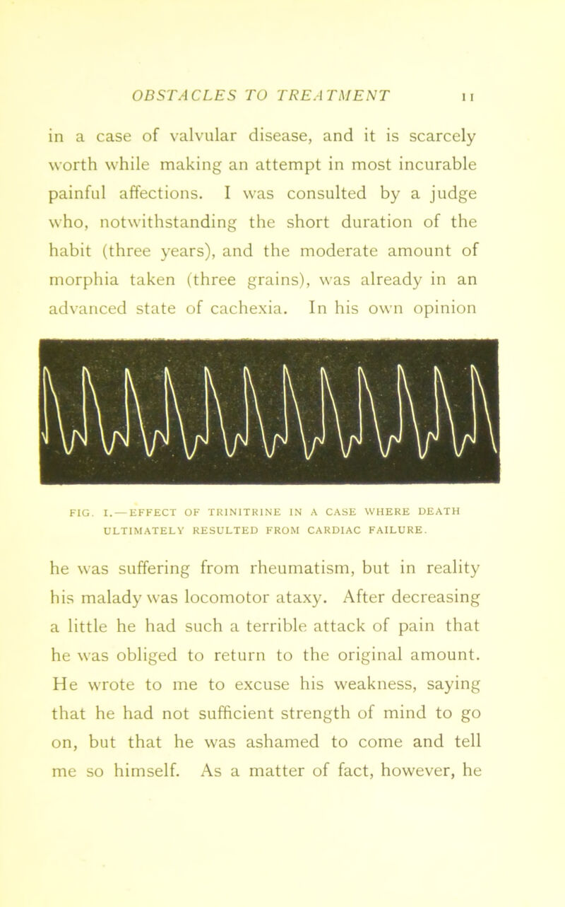 in a case of valvular disease, and it is scarcely worth while making an attempt in most incurable painful affections. I was consulted by a judge who, notwithstanding the short duration of the habit (three years), and the moderate amount of morphia taken (three grains), was already in an advanced state of cachexia. In his own opinion FIG. I. — EFFECT OF TRIN1TR1NE IN A CASE WHERE DEATH ULTIMATELY RESULTED FROM CARDIAC FAILURE. he was suffering from rheumatism, but in reality his malady was locomotor ataxy. After decreasing a little he had such a terrible attack of pain that he was obliged to return to the original amount. He wrote to me to excuse his weakness, saying that he had not sufficient strength of mind to go on, but that he was ashamed to come and tell me so himself. As a matter of fact, however, he