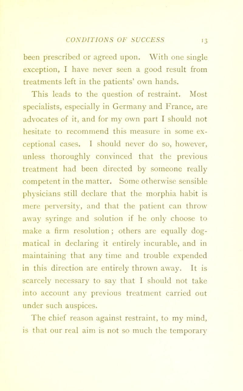 CONDITIONS OF SUCCESS been prescribed or agreed upon. With one single exception, I have never seen a good result from treatments left in the patients’ own hands. This leads to the question of restraint. Most specialists, especially in Germany and France, are advocates of it, and for my own part I should not hesitate to recommend this measure in some ex- ceptional cases. I should never do so, however, unless thoroughly convinced that the previous treatment had been directed by someone really competent in the matter. Some otherwise sensible physicians still declare that the morphia habit is mere perversity, and that the patient can throw away syringe and solution if he only choose to make a firm resolution ; others are equally dog- matical in declaring it entirely incurable, and in maintaining that any time and trouble expended in this direction are entirely thrown away. It is scarcely necessary to say that I should not take into account any previous treatment carried out under such auspices. The chief reason against restraint, to my mind, is that our real aim is not so much the temporary