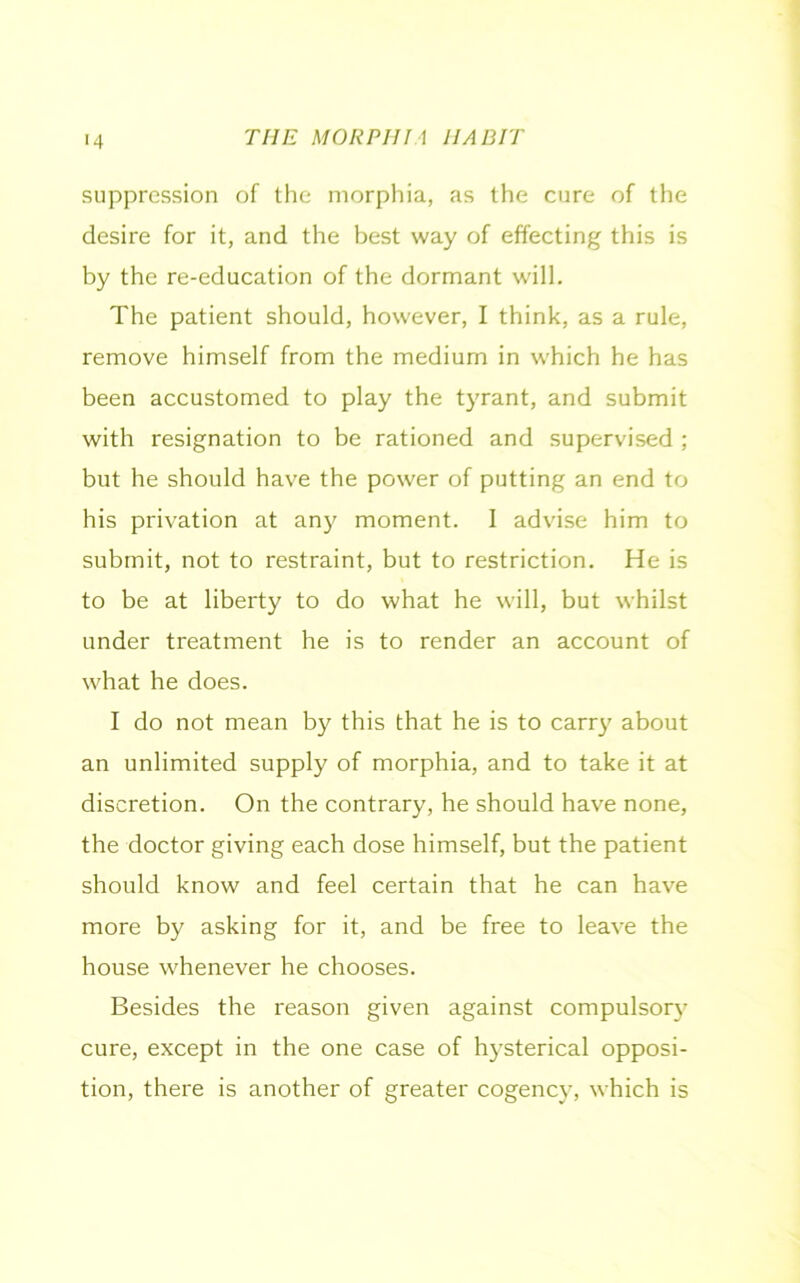 >4 suppression of the morphia, as the cure of the desire for it, and the best way of effecting this is by the re-education of the dormant will. The patient should, however, I think, as a rule, remove himself from the medium in which he has been accustomed to play the tyrant, and submit with resignation to be rationed and supervised ; but he should have the power of putting an end to his privation at any moment. I advise him to submit, not to restraint, but to restriction. He is to be at liberty to do what he will, but whilst under treatment he is to render an account of what he does. I do not mean by this that he is to carry about an unlimited supply of morphia, and to take it at discretion. On the contrary, he should have none, the doctor giving each dose himself, but the patient should know and feel certain that he can have more by asking for it, and be free to leave the house whenever he chooses. Besides the reason given against compulsory cure, except in the one case of hysterical opposi- tion, there is another of greater cogency, which is