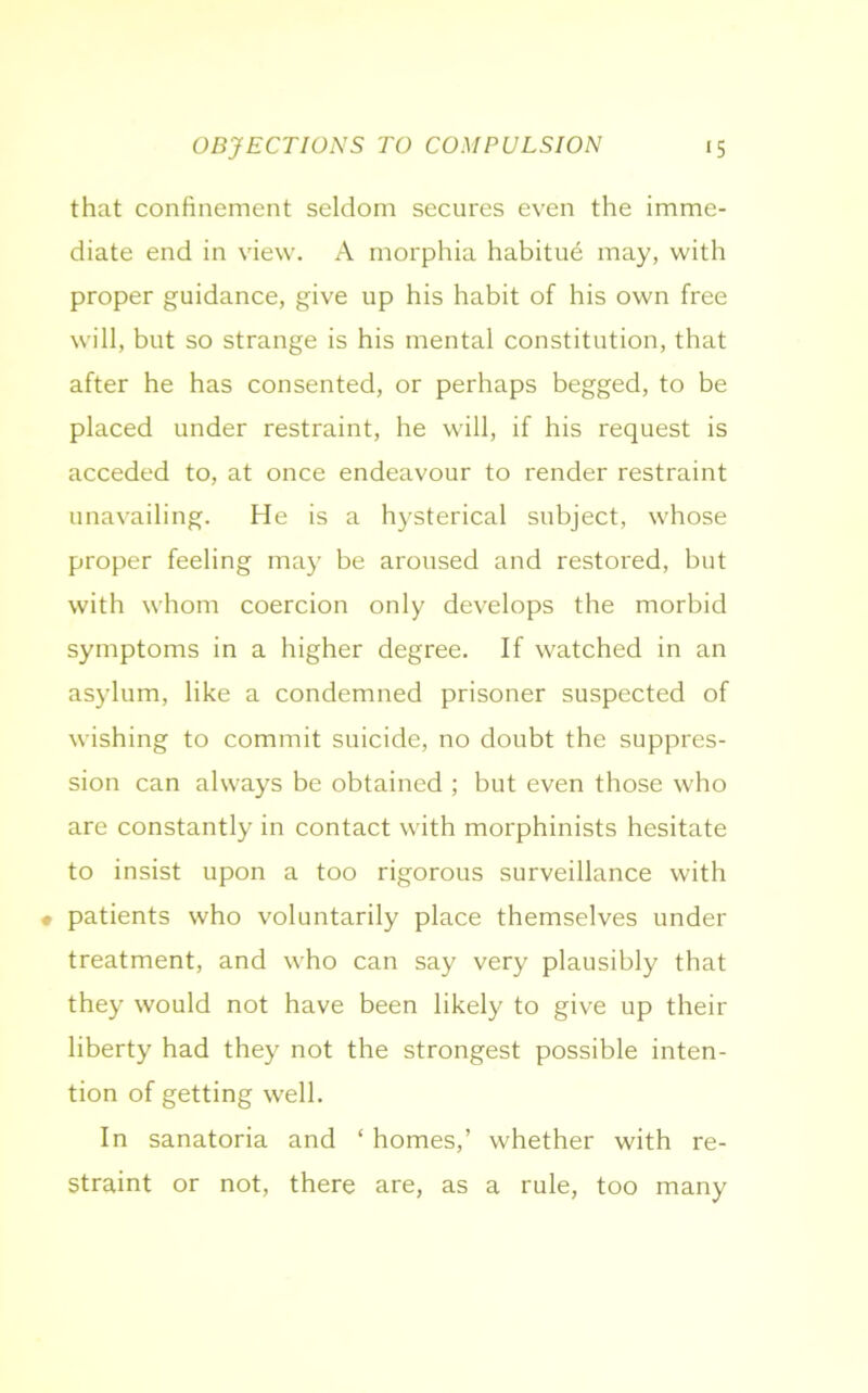 that confinement seldom secures even the imme- diate end in view. A morphia habitue may, with proper guidance, give up his habit of his own free will, but so strange is his mental constitution, that after he has consented, or perhaps begged, to be placed under restraint, he will, if his request is acceded to, at once endeavour to render restraint unavailing. He is a hysterical subject, whose proper feeling may be aroused and restored, but with whom coercion only develops the morbid symptoms in a higher degree. If watched in an asylum, like a condemned prisoner suspected of wishing to commit suicide, no doubt the suppres- sion can always be obtained ; but even those who are constantly in contact with morphinists hesitate to insist upon a too rigorous surveillance with • patients who voluntarily place themselves under treatment, and who can say very plausibly that they would not have been likely to give up their liberty had they not the strongest possible inten- tion of getting well. In sanatoria and ‘ homes,’ whether with re- straint or not, there are, as a rule, too many