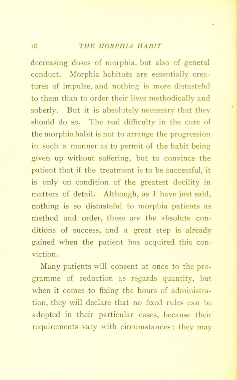 decreasing doses of morphia, but also of general conduct. Morphia habitues are essentially crea- tures of impulse, and nothing is more distasteful to them than to order their lives methodically and soberly. But it is absolutely necessary that they should do so. The real difficulty in the cure of the morphia habit is not to arrange the progression in such a manner as to permit of the habit being given up without suffering, but to convince the patient that if the treatment is to be successful, it is only on condition of the greatest docility in matters of detail. Although, as I have just said, nothing is so distasteful to morphia patients as method and order, these are the absolute con- ditions of success, and a great step is already gained when the patient has acquired this con- viction. Many patients will consent at once to the pro- gramme of reduction as regards quantity, but when it comes to fixing the hours of administra- tion, they will declare that no fixed rules can be adopted in their particular cases, because their requirements vary with circumstances; they mav