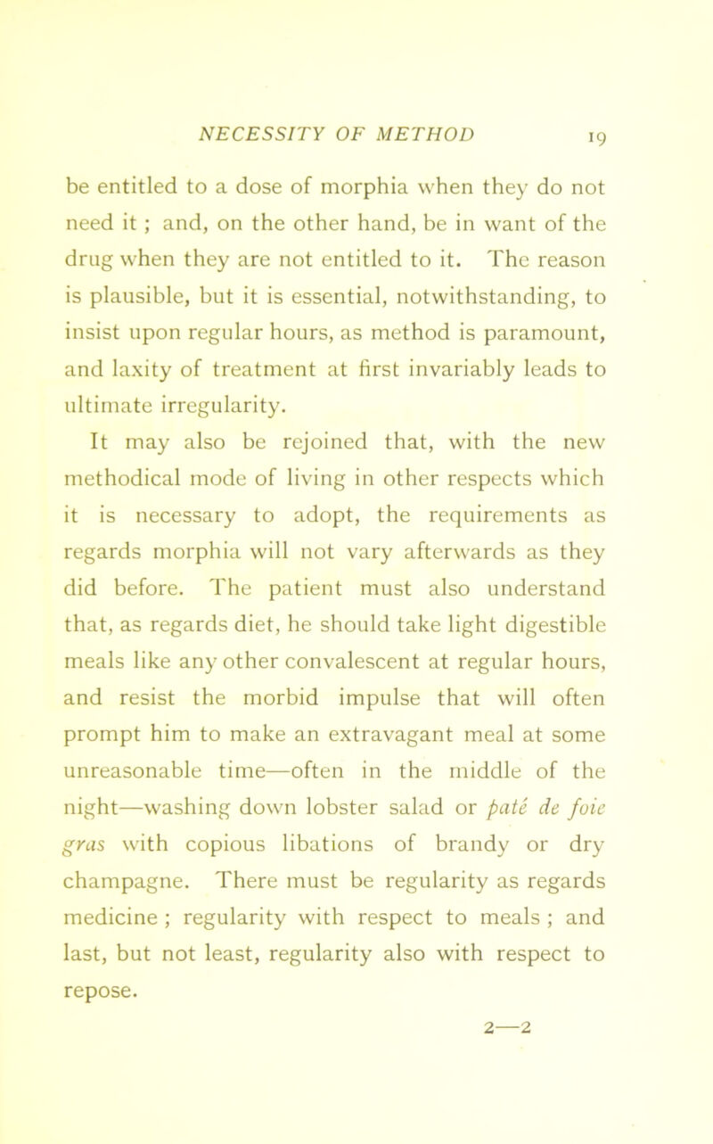 NECESSITY OF METHOD *9 be entitled to a dose of morphia when they do not need it ; and, on the other hand, be in want of the drug when they are not entitled to it. The reason is plausible, but it is essential, notwithstanding, to insist upon regular hours, as method is paramount, and laxity of treatment at first invariably leads to ultimate irregularity. It may also be rejoined that, with the new methodical mode of living in other respects which it is necessary to adopt, the requirements as regards morphia will not vary afterwards as they did before. The patient must also understand that, as regards diet, he should take light digestible meals like any other convalescent at regular hours, and resist the morbid impulse that will often prompt him to make an extravagant meal at some unreasonable time—often in the middle of the night—washing down lobster salad or pate de foie gras with copious libations of brandy or dry champagne. There must be regularity as regards medicine ; regularity with respect to meals ; and last, but not least, regularity also with respect to repose. 2—2