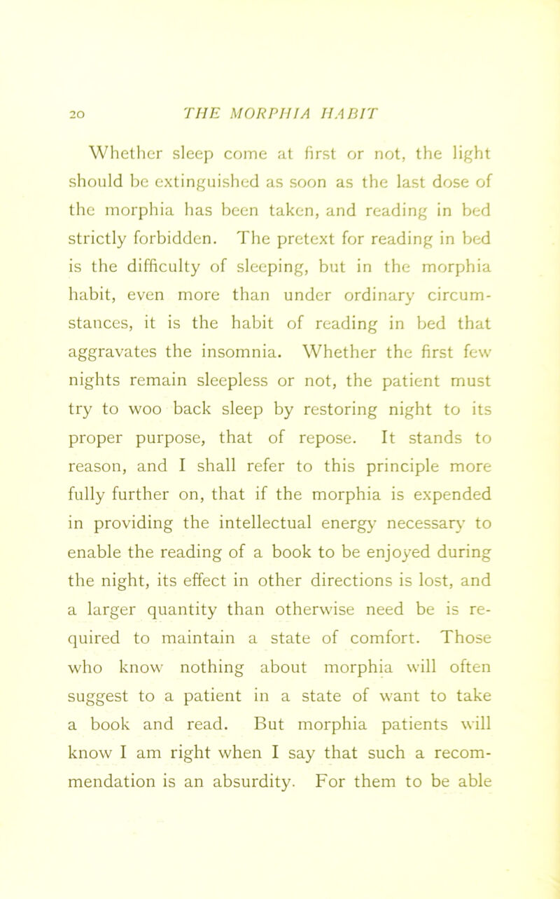 Whether sleep come at first or not, the light should be extinguished as soon as the last dose of the morphia has been taken, and reading in bed strictly forbidden. The pretext for reading in bed is the difficulty of sleeping, but in the morphia habit, even more than under ordinary circum- stances, it is the habit of reading in bed that aggravates the insomnia. Whether the first few nights remain sleepless or not, the patient must try to woo back sleep by restoring night to its proper purpose, that of repose. It stands to reason, and I shall refer to this principle more fully further on, that if the morphia is expended in providing the intellectual energy necessary to enable the reading of a book to be enjoyed during the night, its effect in other directions is lost, and a larger quantity than otherwise need be is re- quired to maintain a state of comfort. Those who know nothing about morphia will often suggest to a patient in a state of want to take a book and read. But morphia patients will know I am right when I say that such a recom- mendation is an absurdity. For them to be able