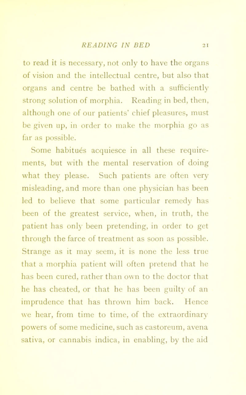to read it is necessary, not only to have the organs of vision and the intellectual centre, but also that organs and centre be bathed with a sufficiently strong solution of morphia. Reading in bed, then, although one of our patients’ chief pleasures, must be given up, in order to make the morphia go as far as possible. Some habitues acquiesce in all these require- ments, but with the mental reservation of doing what they please. Such patients are often very misleading, and more than one physician has been led to believe that some particular remedy has been of the greatest service, when, in truth, the patient has only been pretending, in order to get through the farce of treatment as soon as possible. Strange as it may seem, it is none the less true that a morphia patient will often pretend that he has been cured, rather than own to the doctor that he has cheated, or that he has been guilty of an imprudence that has thrown him back. Hence we hear, from time to time, of the extraordinary powers of some medicine, such as castoreum, avena sativa, or cannabis indica, in enabling, by the aid