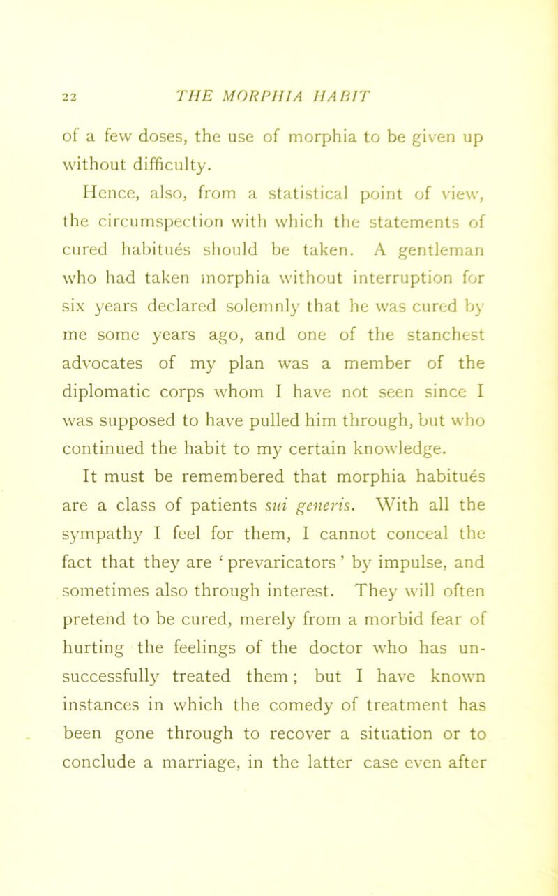 of a few doses, the use of morphia to be given up without difficulty. Hence, also, from a statistical point of view, the circumspection with which the statements of cured habitues should be taken. A gentleman who had taken morphia without interruption for six years declared solemnly that he was cured by me some years ago, and one of the stanchest advocates of my plan was a member of the diplomatic corps whom I have not seen since I was supposed to have pulled him through, but who continued the habit to my certain knowledge. It must be remembered that morphia habitues are a class of patients sui generis. With all the sympathy I feel for them, I cannot conceal the fact that they are ‘ prevaricators ’ by impulse, and sometimes also through interest. They will often pretend to be cured, merely from a morbid fear of hurting the feelings of the doctor who has un- successfully treated them; but I have known instances in which the comedy of treatment has been gone through to recover a situation or to conclude a marriage, in the latter case even after