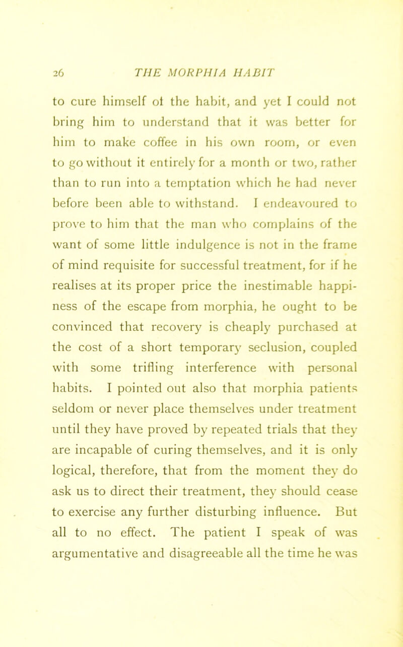 to cure himself ot the habit, and yet I could not bring him to understand that it was better for him to make coffee in his own room, or even to go without it entirely for a month or two, rather than to run into a temptation which he had never before been able to withstand. I endeavoured to prove to him that the man who complains of the want of some little indulgence is not in the frame of mind requisite for successful treatment, for if he realises at its proper price the inestimable happi- ness of the escape from morphia, he ought to be convinced that recovery is cheaply purchased at the cost of a short temporary seclusion, coupled with some trifling interference with personal habits. I pointed out also that morphia patients seldom or never place themselves under treatment until they have proved by repeated trials that they are incapable of curing themselves, and it is only logical, therefore, that from the moment they do ask us to direct their treatment, they should cease to exercise any further disturbing influence. But all to no effect. The patient I speak of was argumentative and disagreeable all the time he was