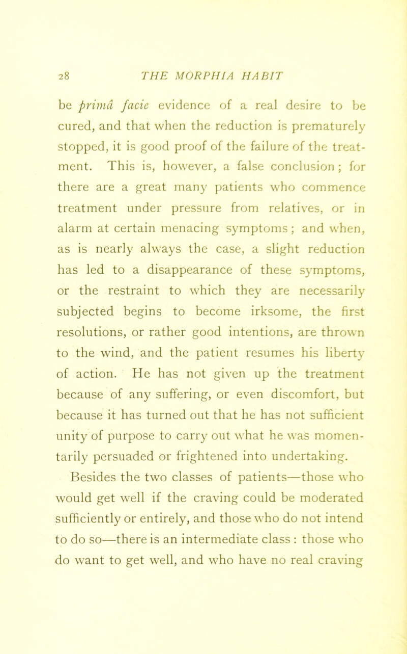 be priind facie evidence of a real desire to be cured, and that when the reduction is prematurely stopped, it is good proof of the failure of the treat- ment. This is, however, a false conclusion ; for there are a great many patients who commence treatment under pressure from relatives, or in alarm at certain menacing symptoms; and when, as is nearly always the case, a slight reduction has led to a disappearance of these symptoms, or the restraint to which they are necessarily subjected begins to become irksome, the first resolutions, or rather good intentions, are thrown to the wind, and the patient resumes his liberty of action. He has not given up the treatment because of any suffering, or even discomfort, but because it has turned out that he has not sufficient unity of purpose to carry out what he was momen- tarily persuaded or frightened into undertaking. Besides the two classes of patients—those who would get well if the craving could be moderated sufficiently or entirely, and those who do not intend to do so—there is an intermediate class : those who do want to get well, and who have no real craving