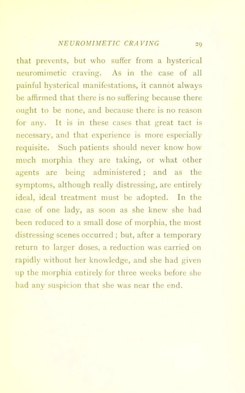NEUROMIMETIC CRAVING that prevents, but who suffer from a hysterical neuromimetic craving. As in the case of all painful hysterical manifestations, it cannot always be affirmed that there is no suffering because there ought to be none, and because there is no reason for any. It is in these cases that great tact is necessary, and that experience is more especially requisite. Such patients should never know how much morphia they are taking, or what other agents are being administered ; and as the symptoms, although really distressing, are entirely ideal, ideal treatment must be adopted. In the case of one lady, as soon as she knew she had been reduced to a small dose of morphia, the most distressing scenes occurred ; but, after a temporary return to larger doses, a reduction was carried on rapidly without her knowledge, and she had given up the morphia entirely for three weeks before she had any suspicion that she was near the end.