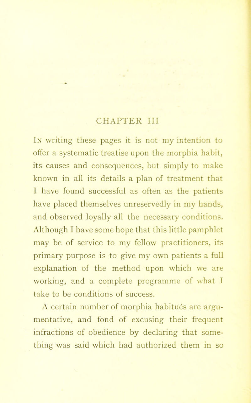 CHAPTER III In writing these pages it is not my intention to offer a systematic treatise upon the morphia habit, its causes and consequences, but simply to make known in all its details a plan of treatment that I have found successful as often as the patients have placed themselves unreservedly in my hands, and observed loyally all the necessary conditions. Although I have some hope that this little pamphlet may be of service to my fellow practitioners, its primary purpose is to give my own patients a full explanation of the method upon which we are working, and a complete programme of what I take to be conditions of success. A certain number of morphia habitues are argu- mentative, and fond of excusing their frequent infractions of obedience by declaring that some- thing was said which had authorized them in so