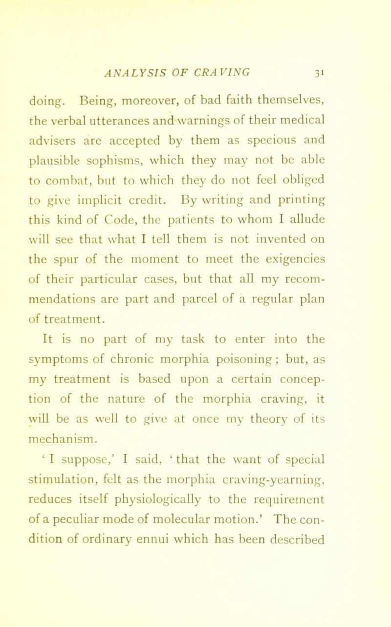 doing. Being, moreover, of bad faith themselves, the verbal utterances and warnings of their medical advisers are accepted by them as specious and plausible sophisms, which they may not be able to combat, but to which they do not feel obliged to give implicit credit. By writing and printing this kind of Code, the patients to whom I allude will see that what I tell them is not invented on the spur of the moment to meet the exigencies of their particular cases, but that all my recom- mendations are part and parcel of a regular plan of treatment. It is no part of my task to enter into the symptoms of chronic morphia poisoning; but, as my treatment is based upon a certain concep- tion of the nature of the morphia craving, it will be as well to give at once my theory of its mechanism. ‘ I suppose,’ I said, ‘ that the want of special stimulation, felt as the morphia craving-yearning, reduces itself physiologically to the requirement of a peculiar mode of molecular motion.’ The con- dition of ordinary ennui which has been described