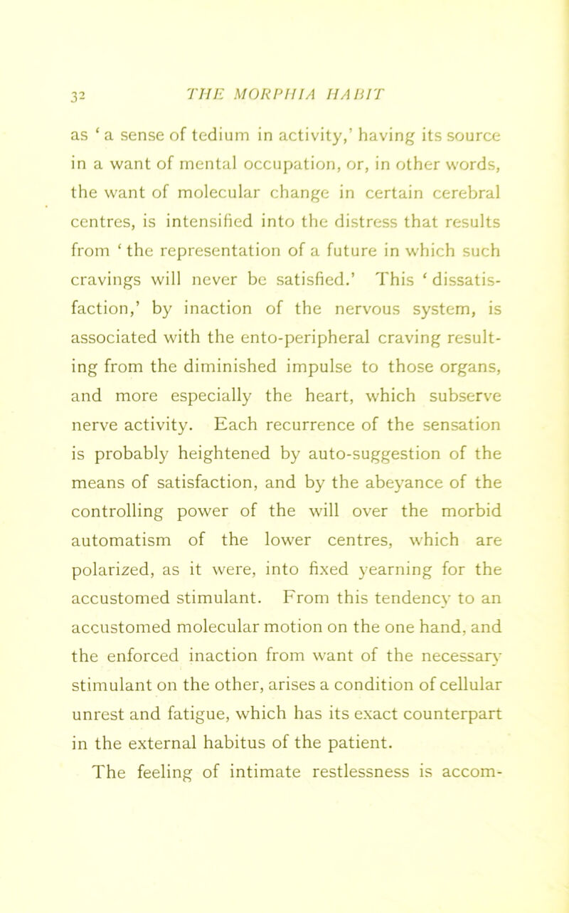as * a sense of tedium in activity,’ having its source in a want of mental occupation, or, in other words, the want of molecular change in certain cerebral centres, is intensified into the distress that results from ‘ the representation of a future in which such cravings will never be satisfied.’ This ‘ dissatis- faction,’ by inaction of the nervous system, is associated with the ento-peripheral craving result- ing from the diminished impulse to those organs, and more especially the heart, which subserve nerve activity. Each recurrence of the sensation is probably heightened by auto-suggestion of the means of satisfaction, and by the abeyance of the controlling power of the will over the morbid automatism of the lower centres, which are polarized, as it were, into fixed yearning for the accustomed stimulant. From this tendency to an accustomed molecular motion on the one hand, and the enforced inaction from want of the necessary stimulant on the other, arises a condition of cellular unrest and fatigue, which has its exact counterpart in the external habitus of the patient. The feeling of intimate restlessness is accom-