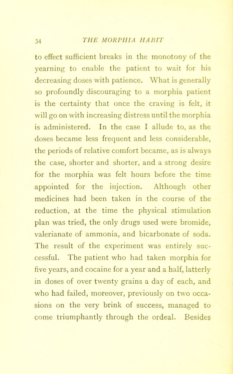to effect sufficient breaks in the monotony of the yearning to enable the patient to wait for his decreasing doses with patience. What is generally so profoundly discouraging to a morphia patient is the certainty that once the craving is felt, it will go on with increasing distress until the morphia is administered. In the case I allude to, as the doses became less frequent and less considerable, the periods of relative comfort became, as is always the case, shorter and shorter, and a strong desire for the morphia was felt hours before the time appointed for the injection. Although other medicines had been taken in the course of the reduction, at the time the physical stimulation plan was tried, the only drugs used were bromide, valerianate of ammonia, and bicarbonate of soda. The result of the experiment was entirely suc- cessful. The patient who had taken morphia for five years, and cocaine for a year and a half, latterly in doses of over twenty grains a day of each, and who had failed, moreover, previously on two occa- sions on the very brink of success, managed to come triumphantly through the ordeal. Besides